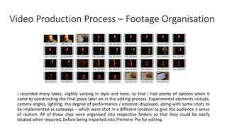 Video Production Process – Footage Organisation
I recorded many takes, slightly varying in style and tone, so that I had plenty of options when it
came to constructing the final piece later on in the editing process. Experimental elements include,
camera angles, lighting, the degree of performance / emotion displayed, along with some shots to
be implemented as cutaways – which were shot in a different location to give the audience a sense
of realism. All of these clips were organised into respective folders so that they could be easily
located when required, before being imported into Premiere Pro for editing.
 