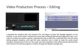 Video Production Process – Editing
I imported the selected clips into Premiere Pro, and began to piece the footage together on the
timeline. It was at this point I realised that some clips contained distracting background noise, so in
order to increase the audio’s quality, I exported the clips as MP3 files, imported them into the audio
editing program Audacity, and used the noise reduction tool in order to make the audio sound
smoother and pleasant to the ear. This audio was then exported in HD, before being imported back
into Premiere Pro and the program’s timeline through the Replace Footage tool.
 