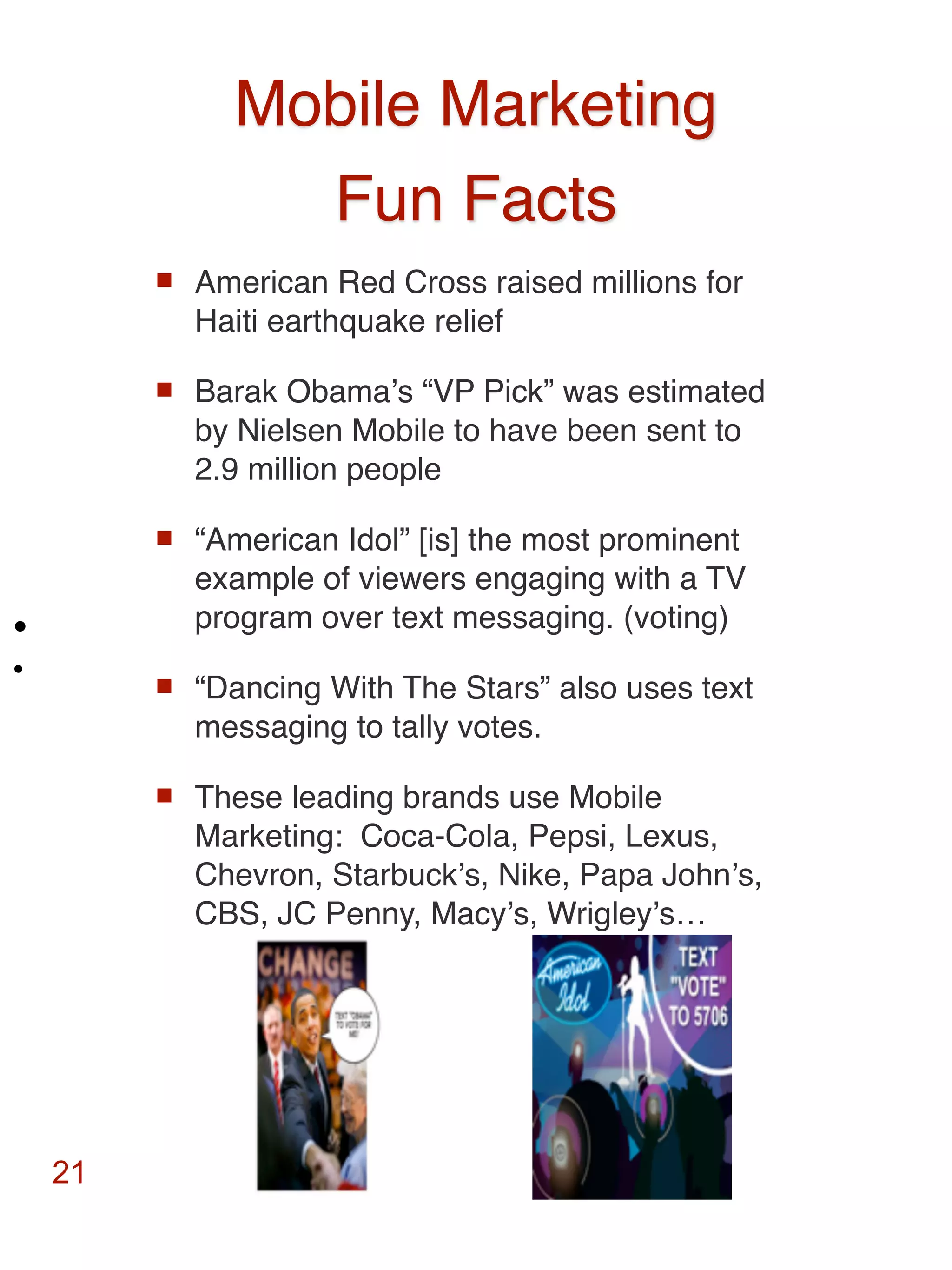 Mobile Marketing
                 Fun Facts
            American Red Cross raised millions for
             Haiti earthquake relief

            Barak Obamaʼs “VP Pick” was estimated
             by Nielsen Mobile to have been sent to
             2.9 million people

            “American Idol” [is] the most prominent
             example of viewers engaging with a TV
•            program over text messaging. (voting)
•           “Dancing With The Stars” also uses text
             messaging to tally votes.

            These leading brands use Mobile
             Marketing: Coca-Cola, Pepsi, Lexus,
             Chevron, Starbuckʼs, Nike, Papa Johnʼs,
             CBS, JC Penny, Macyʼs, Wrigleyʼs…




    21
 