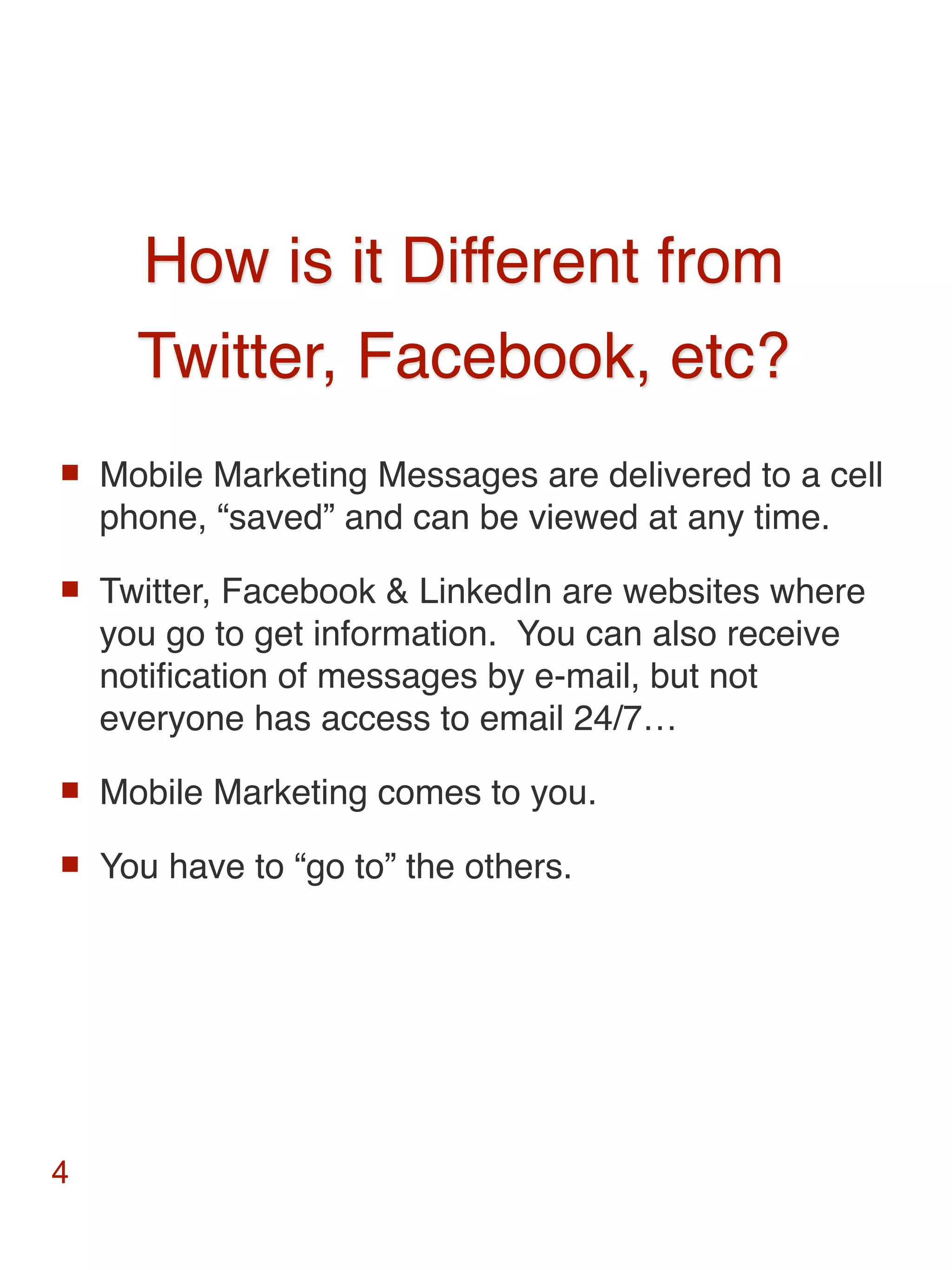 How is it Different from
      Twitter, Facebook, etc?
   Mobile Marketing Messages are delivered to a cell
    phone, “saved” and can be viewed at any time.
   Twitter, Facebook & LinkedIn are websites where
    you go to get information. You can also receive
    notiﬁcation of messages by e-mail, but not
    everyone has access to email 24/7…
   Mobile Marketing comes to you.
   You have to “go to” the others.




4
 