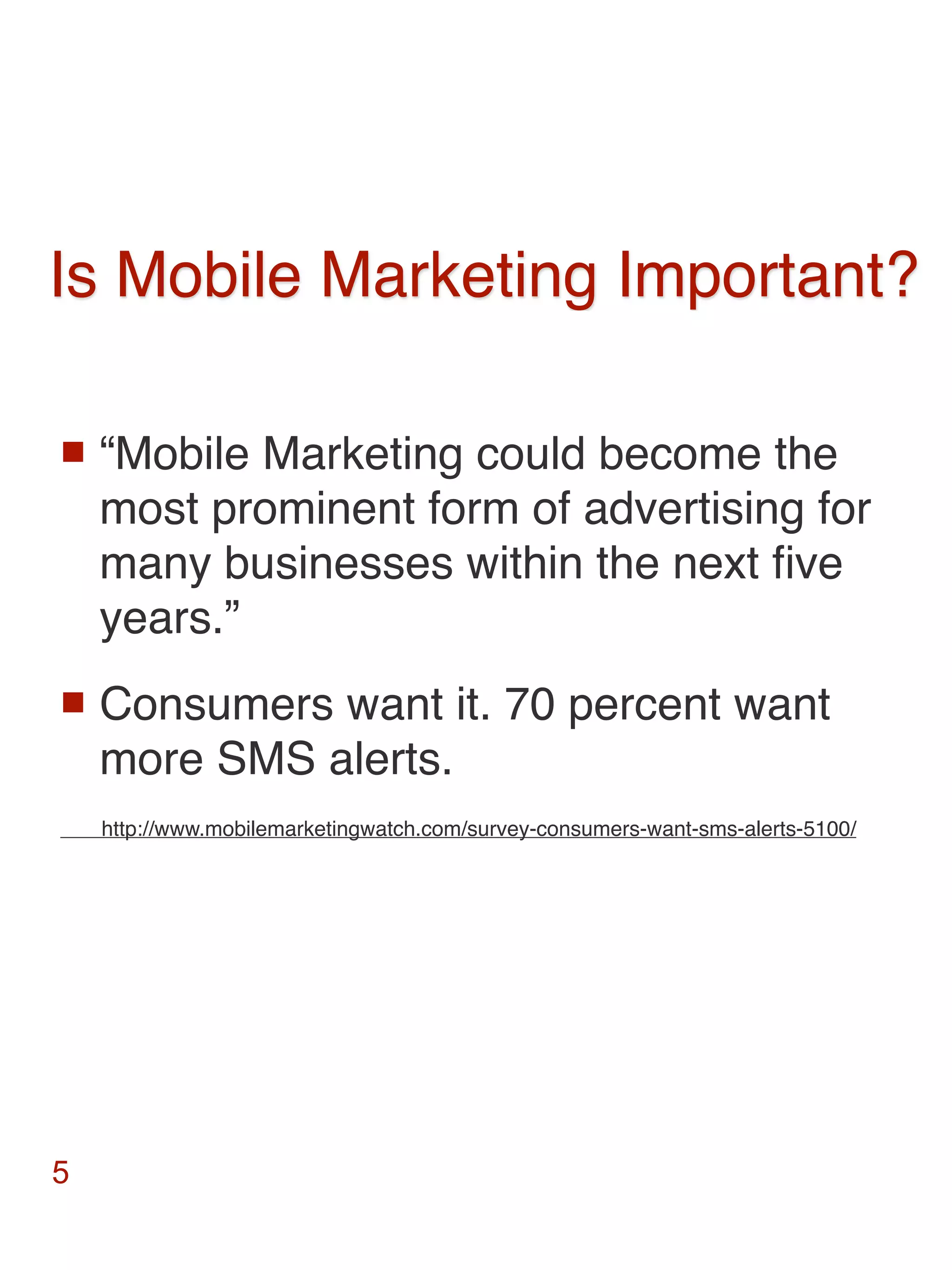 Is Mobile Marketing Important?

   “Mobile Marketing could become the
    most prominent form of advertising for
    many businesses within the next ﬁve
    years.”
   Consumers want it. 70 percent want
    more SMS alerts.
    http://www.mobilemarketingwatch.com/survey-consumers-want-sms-alerts-5100/




5
 