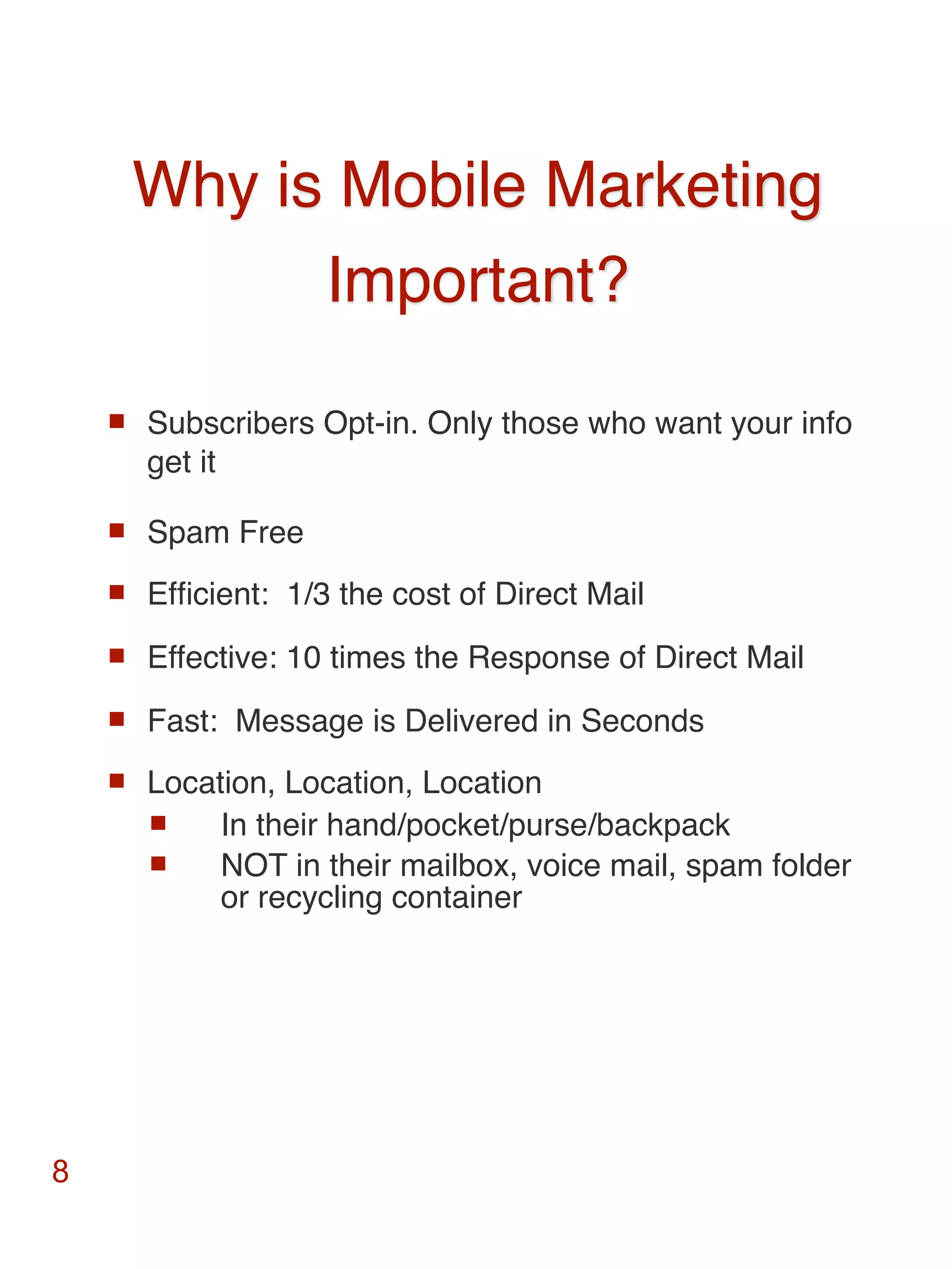 Why is Mobile Marketing
              Important?

       Subscribers Opt-in. Only those who want your info
        get it

       Spam Free
       Efﬁcient: 1/3 the cost of Direct Mail
       Effective: 10 times the Response of Direct Mail
       Fast: Message is Delivered in Seconds
       Location, Location, Location
            In their hand/pocket/purse/backpack
            NOT in their mailbox, voice mail, spam folder
             or recycling container




8
 