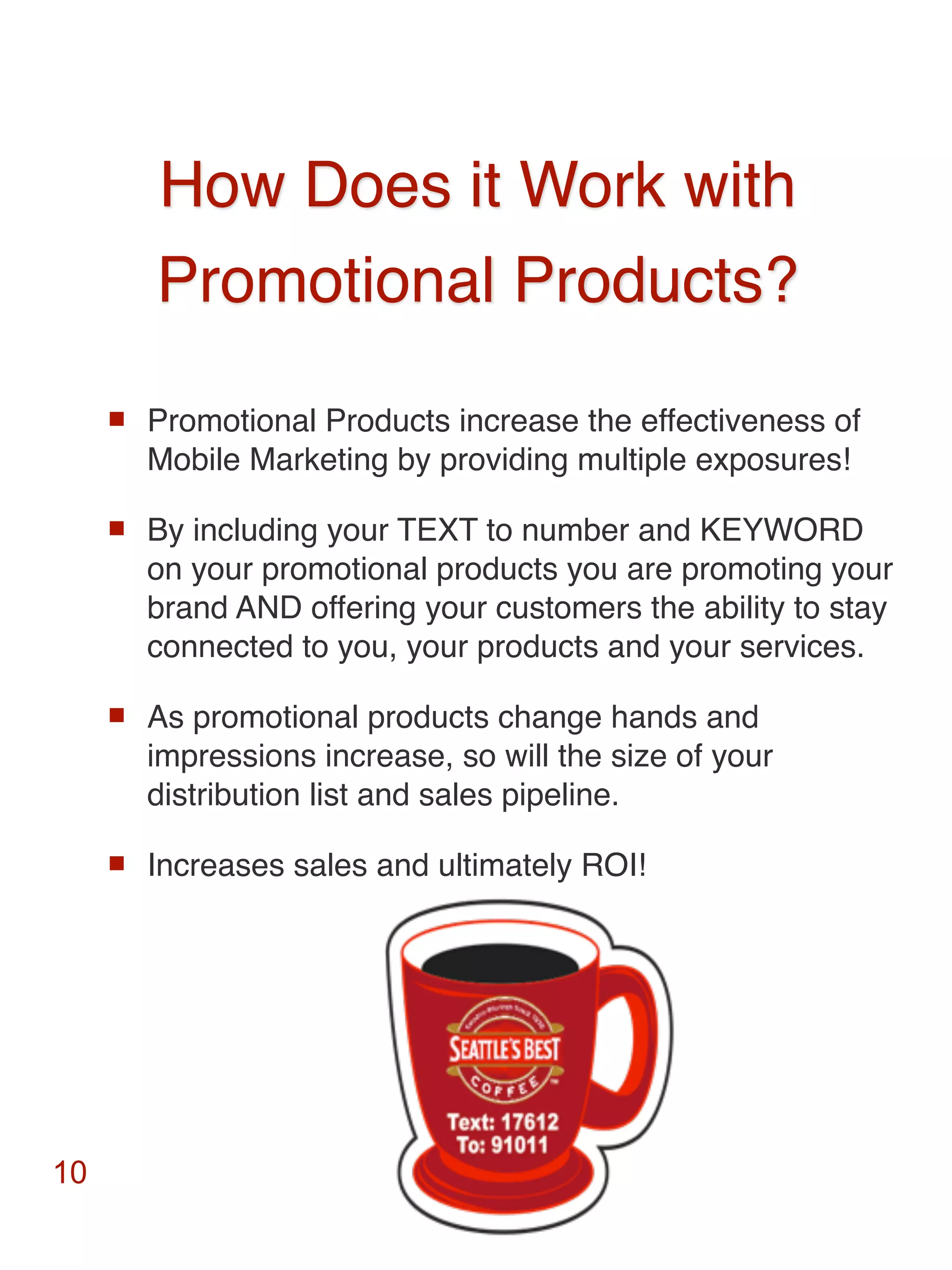 How Does it Work with
         Promotional Products?
        Promotional Products increase the effectiveness of
         Mobile Marketing by providing multiple exposures!

        By including your TEXT to number and KEYWORD
         on your promotional products you are promoting your
         brand AND offering your customers the ability to stay
         connected to you, your products and your services.

        As promotional products change hands and
         impressions increase, so will the size of your
         distribution list and sales pipeline.

        Increases sales and ultimately ROI!




10
 