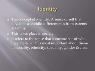  The concept of identity: A sense of self that
develops as a child differentiates from parents
& family.
 This takes place in society.
 It refers to the sense that someone has of who
they are & what is most important about them-
nationality, ethnicity, sexuality, gender & class.
 