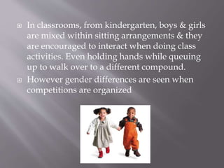  In classrooms, from kindergarten, boys & girls
are mixed within sitting arrangements & they
are encouraged to interact when doing class
activities. Even holding hands while queuing
up to walk over to a different compound.
 However gender differences are seen when
competitions are organized
 
