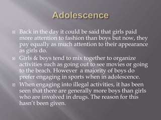  Back in the day it could be said that girls paid
more attention to fashion than boys but now, they
pay equally as much attention to their appearance
as girls do.
 Girls & boys tend to mix together to organize
activities such as going out to see movies or going
to the beach. However a majority of boys do
prefer engaging in sports when in adolescence.
 When engaging into illegal activities, it has been
seen that there are generally more boys than girls
who are involved in drugs. The reason for this
hasn’t been given.
 