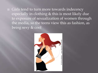  Girls tend to turn more towards indecency
especially in clothing & this is most likely due
to exposure of sexualization of women through
the media, so the teens view this as fashion, as
being sexy & cool
 