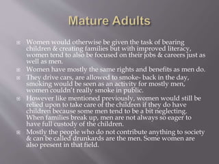  Women would otherwise be given the task of bearing
children & creating families but with improved literacy,
women tend to also be focused on their jobs & careers just as
well as men.
 Women have mostly the same rights and benefits as men do.
 They drive cars, are allowed to smoke- back in the day,
smoking would be seen as an activity for mostly men,
women couldn’t really smoke in public.
 However like mentioned previously, women would still be
relied upon to take care of the children if they do have
children because some men tend to be a bit neglecting.
When families break up, men are not always so eager to
have full custody of the children.
 Mostly the people who do not contribute anything to society
& can be called drunkards are the men. Some women are
also present in that field.
 