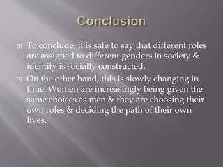  To conclude, it is safe to say that different roles
are assigned to different genders in society &
identity is socially constructed.
 On the other hand, this is slowly changing in
time. Women are increasingly being given the
same choices as men & they are choosing their
own roles & deciding the path of their own
lives.
 
