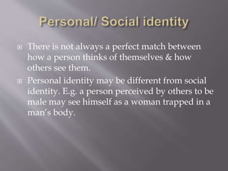  There is not always a perfect match between
how a person thinks of themselves & how
others see them.
 Personal identity may be different from social
identity. E.g. a person perceived by others to be
male may see himself as a woman trapped in a
man’s body.
 