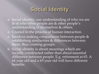  Social identity: our understanding of who we are
& of who other people are & other people’s
understanding of themselves & others.
 Created in the process of human interaction.
 Involves making comparisons between people &
establishing similarities & differences between
them, thus creating groups.
 Social identity is about meanings which are
socially constructed rather than about essential
difference between people. E.g. retirement at 65. A
64 year old and a 65 year old will have different
benefits.
 