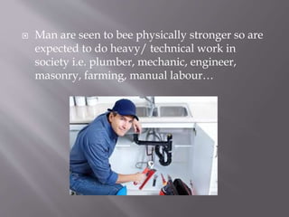  Man are seen to bee physically stronger so are
expected to do heavy/ technical work in
society i.e. plumber, mechanic, engineer,
masonry, farming, manual labour…
 