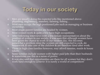 Men are usually doing the expected jobs like mentioned above-
plumbing, engineering, masonry, farming, fishing…
 Most men occupy the high positioned jobs such as managing or business
ownership.
 Most single-parent families are headed by women.
 Most women work & quite a few have high occupations.
 After following interviews with a few female representatives about the
position of women in our society, it was seen that although women have
been given the chance to work in our modern day, this becomes
somewhat a problem since the women are still expected to cook, do
housework & take care of the children & are therefore tired after work.
 Those in high class families however, may afford nannies, maids & house
takers.
 Some families include women with higher paid jobs than their husbands
& sometimes use this as a sense of power.
 It was also said that opportunities are there for all women but they don’t
work hard enough to achieve- it is surely a world of competition!
 