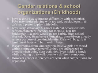  Boys & girls play & interact differently with each other.
Boys may prefer playing with toy cars, trucks, legos… &
girls may prefer to play with dolls.
 Boys carry stationary & school material decorated with
cartoon characters intended for them i.e. Ben 10/
Spiderman… & girls would go for Barbie, High school
musical, Dora, Strawberry shortcake… these objects already
serve a purpose of creating identity. Girls will be girly &
feminine & boys will be… well… boys.
 In classrooms, from kindergarten, boys & girls are mixed
within sitting arrangements & they are encouraged to
interact when doing class activities. Even holding hands
while queuing up to walk over to a different compound.
 However gender differences are seen when competitions are
organized
 