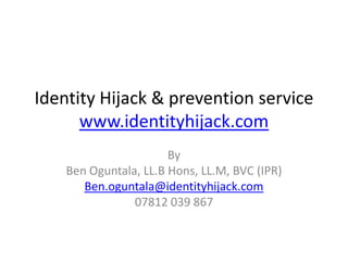 Identity Hijack & prevention service
      www.identityhijack.com
                       By
    Ben Oguntala, LL.B Hons, LL.M, BVC (IPR)
       Ben.oguntala@identityhijack.com
                07812 039 867
 