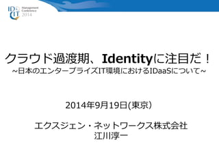 クラウド過渡期、Identityに注目だ！ 
~日本のエンタープライズIT環境におけるIDaaSについて~ 
2014年9月19日(東京） 
エクスジェン・ネットワークス株式会社 
江川淳一 
 