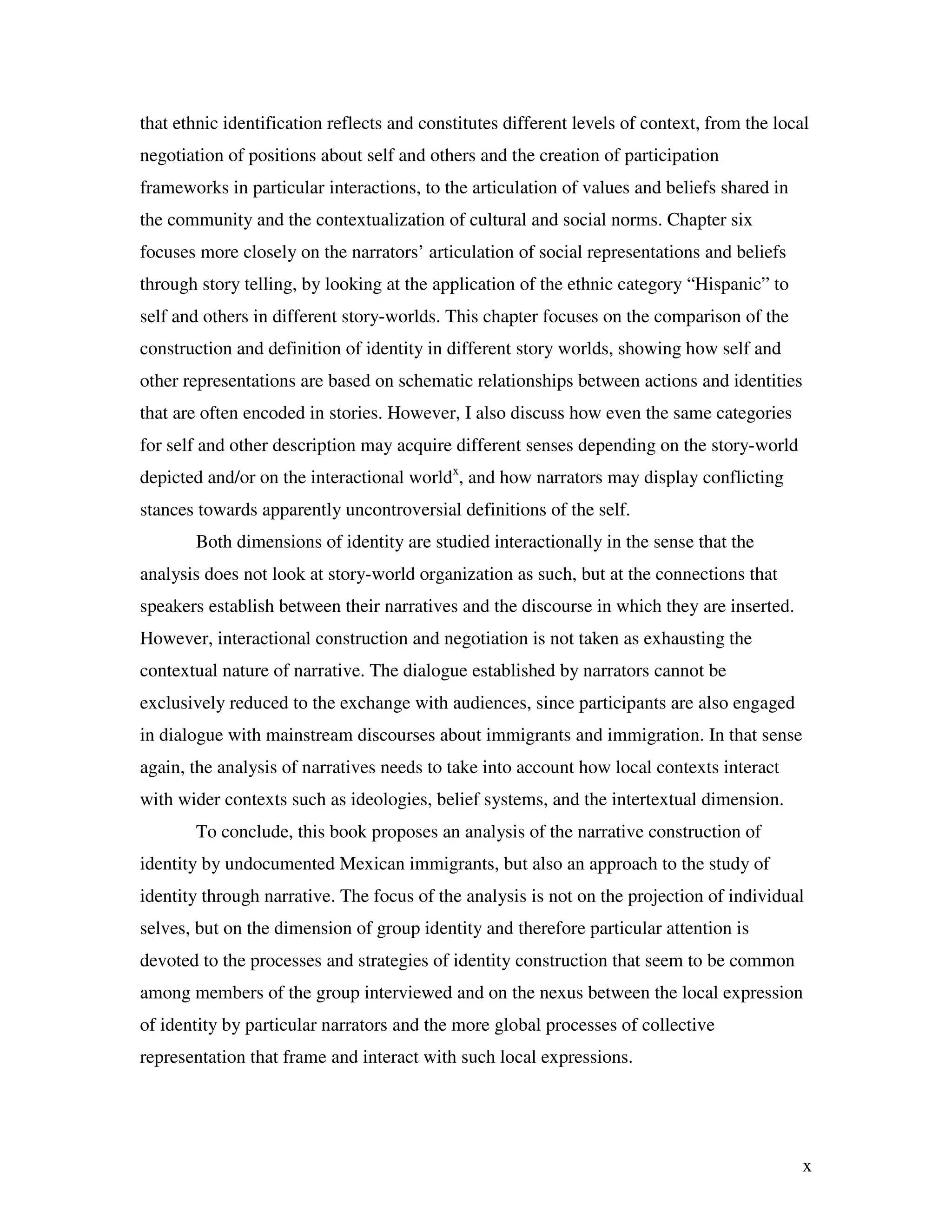 x
that ethnic identification reflects and constitutes different levels of context, from the local
negotiation of positions about self and others and the creation of participation
frameworks in particular interactions, to the articulation of values and beliefs shared in
the community and the contextualization of cultural and social norms. Chapter six
focuses more closely on the narrators’ articulation of social representations and beliefs
through story telling, by looking at the application of the ethnic category “Hispanic” to
self and others in different story-worlds. This chapter focuses on the comparison of the
construction and definition of identity in different story worlds, showing how self and
other representations are based on schematic relationships between actions and identities
that are often encoded in stories. However, I also discuss how even the same categories
for self and other description may acquire different senses depending on the story-world
depicted and/or on the interactional worldx
, and how narrators may display conflicting
stances towards apparently uncontroversial definitions of the self.
Both dimensions of identity are studied interactionally in the sense that the
analysis does not look at story-world organization as such, but at the connections that
speakers establish between their narratives and the discourse in which they are inserted.
However, interactional construction and negotiation is not taken as exhausting the
contextual nature of narrative. The dialogue established by narrators cannot be
exclusively reduced to the exchange with audiences, since participants are also engaged
in dialogue with mainstream discourses about immigrants and immigration. In that sense
again, the analysis of narratives needs to take into account how local contexts interact
with wider contexts such as ideologies, belief systems, and the intertextual dimension.
To conclude, this book proposes an analysis of the narrative construction of
identity by undocumented Mexican immigrants, but also an approach to the study of
identity through narrative. The focus of the analysis is not on the projection of individual
selves, but on the dimension of group identity and therefore particular attention is
devoted to the processes and strategies of identity construction that seem to be common
among members of the group interviewed and on the nexus between the local expression
of identity by particular narrators and the more global processes of collective
representation that frame and interact with such local expressions.
 