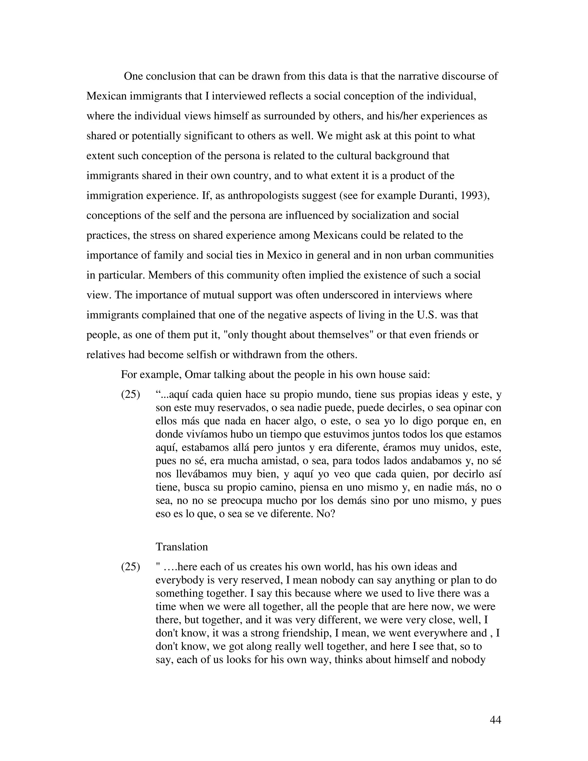 44
One conclusion that can be drawn from this data is that the narrative discourse of
Mexican immigrants that I interviewed reflects a social conception of the individual,
where the individual views himself as surrounded by others, and his/her experiences as
shared or potentially significant to others as well. We might ask at this point to what
extent such conception of the persona is related to the cultural background that
immigrants shared in their own country, and to what extent it is a product of the
immigration experience. If, as anthropologists suggest (see for example Duranti, 1993),
conceptions of the self and the persona are influenced by socialization and social
practices, the stress on shared experience among Mexicans could be related to the
importance of family and social ties in Mexico in general and in non urban communities
in particular. Members of this community often implied the existence of such a social
view. The importance of mutual support was often underscored in interviews where
immigrants complained that one of the negative aspects of living in the U.S. was that
people, as one of them put it, "only thought about themselves" or that even friends or
relatives had become selfish or withdrawn from the others.
For example, Omar talking about the people in his own house said:
(25) “...aquí cada quien hace su propio mundo, tiene sus propias ideas y este, y
son este muy reservados, o sea nadie puede, puede decirles, o sea opinar con
ellos más que nada en hacer algo, o este, o sea yo lo digo porque en, en
donde vivíamos hubo un tiempo que estuvimos juntos todos los que estamos
aquí, estabamos allá pero juntos y era diferente, éramos muy unidos, este,
pues no sé, era mucha amistad, o sea, para todos lados andabamos y, no sé
nos llevábamos muy bien, y aquí yo veo que cada quien, por decirlo así
tiene, busca su propio camino, piensa en uno mismo y, en nadie más, no o
sea, no no se preocupa mucho por los demás sino por uno mismo, y pues
eso es lo que, o sea se ve diferente. No?
Translation
(25) " ….here each of us creates his own world, has his own ideas and
everybody is very reserved, I mean nobody can say anything or plan to do
something together. I say this because where we used to live there was a
time when we were all together, all the people that are here now, we were
there, but together, and it was very different, we were very close, well, I
don't know, it was a strong friendship, I mean, we went everywhere and , I
don't know, we got along really well together, and here I see that, so to
say, each of us looks for his own way, thinks about himself and nobody
 