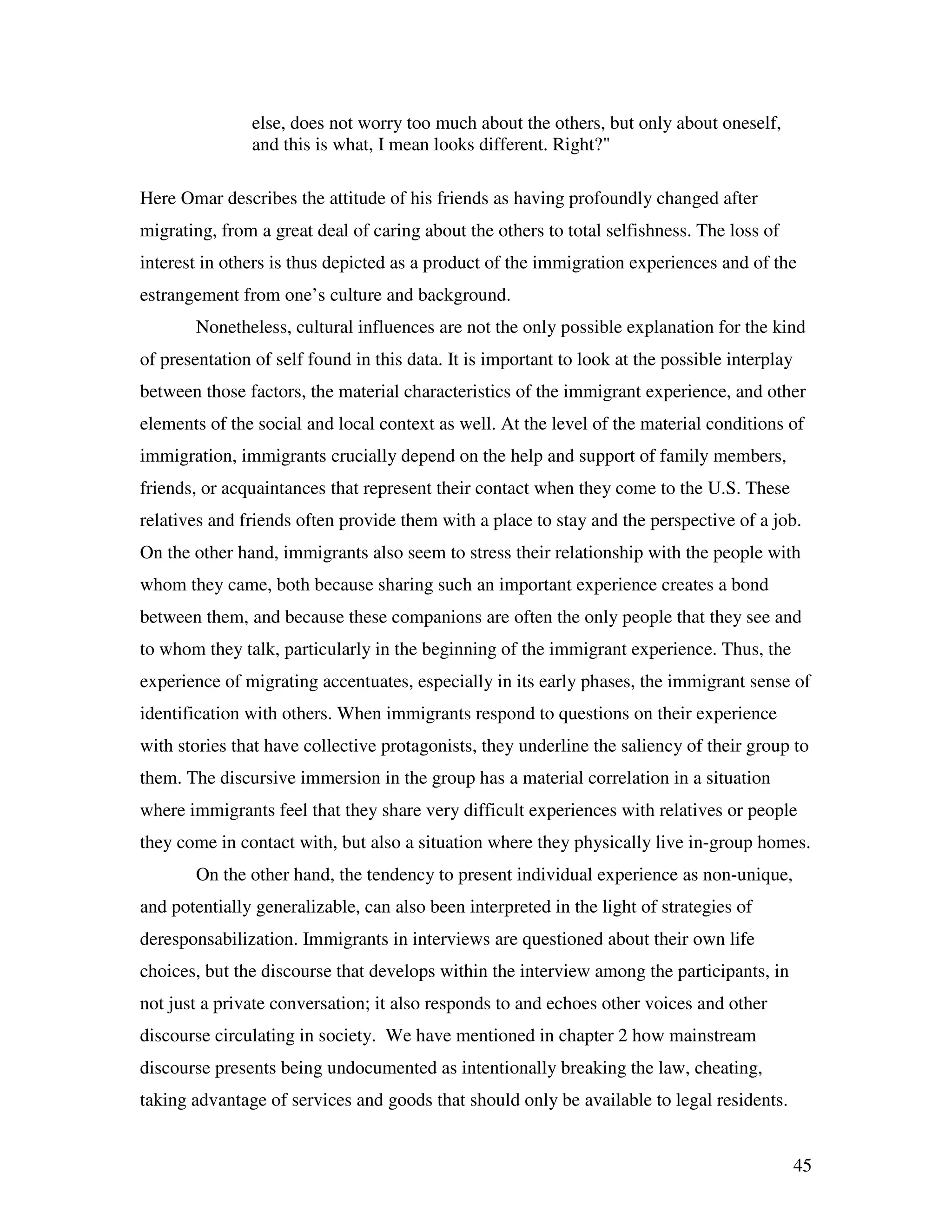 45
else, does not worry too much about the others, but only about oneself,
and this is what, I mean looks different. Right?"
Here Omar describes the attitude of his friends as having profoundly changed after
migrating, from a great deal of caring about the others to total selfishness. The loss of
interest in others is thus depicted as a product of the immigration experiences and of the
estrangement from one’s culture and background.
Nonetheless, cultural influences are not the only possible explanation for the kind
of presentation of self found in this data. It is important to look at the possible interplay
between those factors, the material characteristics of the immigrant experience, and other
elements of the social and local context as well. At the level of the material conditions of
immigration, immigrants crucially depend on the help and support of family members,
friends, or acquaintances that represent their contact when they come to the U.S. These
relatives and friends often provide them with a place to stay and the perspective of a job.
On the other hand, immigrants also seem to stress their relationship with the people with
whom they came, both because sharing such an important experience creates a bond
between them, and because these companions are often the only people that they see and
to whom they talk, particularly in the beginning of the immigrant experience. Thus, the
experience of migrating accentuates, especially in its early phases, the immigrant sense of
identification with others. When immigrants respond to questions on their experience
with stories that have collective protagonists, they underline the saliency of their group to
them. The discursive immersion in the group has a material correlation in a situation
where immigrants feel that they share very difficult experiences with relatives or people
they come in contact with, but also a situation where they physically live in-group homes.
On the other hand, the tendency to present individual experience as non-unique,
and potentially generalizable, can also been interpreted in the light of strategies of
deresponsabilization. Immigrants in interviews are questioned about their own life
choices, but the discourse that develops within the interview among the participants, in
not just a private conversation; it also responds to and echoes other voices and other
discourse circulating in society. We have mentioned in chapter 2 how mainstream
discourse presents being undocumented as intentionally breaking the law, cheating,
taking advantage of services and goods that should only be available to legal residents.
 