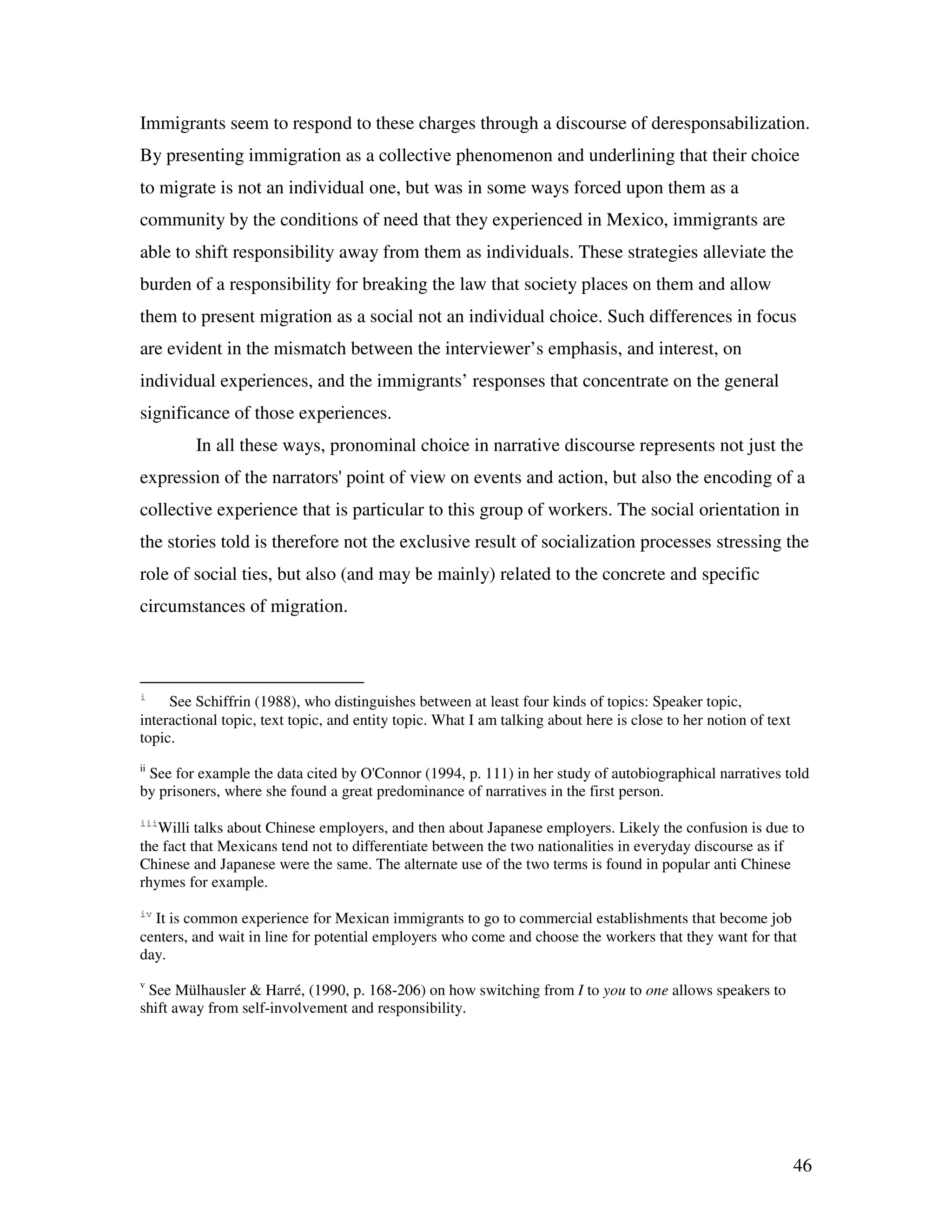 46
Immigrants seem to respond to these charges through a discourse of deresponsabilization.
By presenting immigration as a collective phenomenon and underlining that their choice
to migrate is not an individual one, but was in some ways forced upon them as a
community by the conditions of need that they experienced in Mexico, immigrants are
able to shift responsibility away from them as individuals. These strategies alleviate the
burden of a responsibility for breaking the law that society places on them and allow
them to present migration as a social not an individual choice. Such differences in focus
are evident in the mismatch between the interviewer’s emphasis, and interest, on
individual experiences, and the immigrants’ responses that concentrate on the general
significance of those experiences.
In all these ways, pronominal choice in narrative discourse represents not just the
expression of the narrators' point of view on events and action, but also the encoding of a
collective experience that is particular to this group of workers. The social orientation in
the stories told is therefore not the exclusive result of socialization processes stressing the
role of social ties, but also (and may be mainly) related to the concrete and specific
circumstances of migration.
i
See Schiffrin (1988), who distinguishes between at least four kinds of topics: Speaker topic,
interactional topic, text topic, and entity topic. What I am talking about here is close to her notion of text
topic.
ii
See for example the data cited by O'Connor (1994, p. 111) in her study of autobiographical narratives told
by prisoners, where she found a great predominance of narratives in the first person.
iii
Willi talks about Chinese employers, and then about Japanese employers. Likely the confusion is due to
the fact that Mexicans tend not to differentiate between the two nationalities in everyday discourse as if
Chinese and Japanese were the same. The alternate use of the two terms is found in popular anti Chinese
rhymes for example.
iv
It is common experience for Mexican immigrants to go to commercial establishments that become job
centers, and wait in line for potential employers who come and choose the workers that they want for that
day.
v
See Mülhausler & Harré, (1990, p. 168-206) on how switching from I to you to one allows speakers to
shift away from self-involvement and responsibility.
 