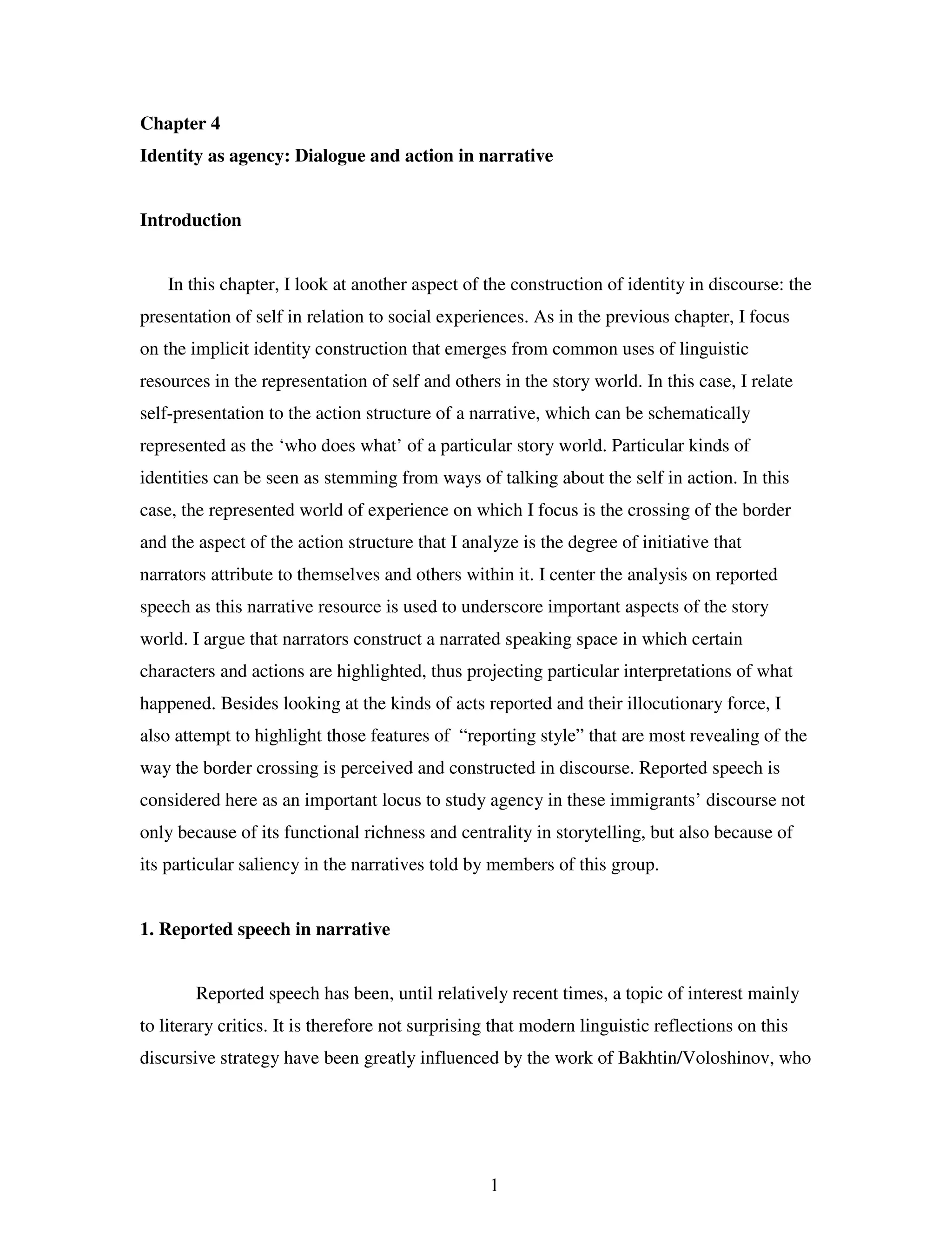 1
Chapter 4
Identity as agency: Dialogue and action in narrative
Introduction
In this chapter, I look at another aspect of the construction of identity in discourse: the
presentation of self in relation to social experiences. As in the previous chapter, I focus
on the implicit identity construction that emerges from common uses of linguistic
resources in the representation of self and others in the story world. In this case, I relate
self-presentation to the action structure of a narrative, which can be schematically
represented as the ‘who does what’ of a particular story world. Particular kinds of
identities can be seen as stemming from ways of talking about the self in action. In this
case, the represented world of experience on which I focus is the crossing of the border
and the aspect of the action structure that I analyze is the degree of initiative that
narrators attribute to themselves and others within it. I center the analysis on reported
speech as this narrative resource is used to underscore important aspects of the story
world. I argue that narrators construct a narrated speaking space in which certain
characters and actions are highlighted, thus projecting particular interpretations of what
happened. Besides looking at the kinds of acts reported and their illocutionary force, I
also attempt to highlight those features of “reporting style” that are most revealing of the
way the border crossing is perceived and constructed in discourse. Reported speech is
considered here as an important locus to study agency in these immigrants’ discourse not
only because of its functional richness and centrality in storytelling, but also because of
its particular saliency in the narratives told by members of this group.
1. Reported speech in narrative
Reported speech has been, until relatively recent times, a topic of interest mainly
to literary critics. It is therefore not surprising that modern linguistic reflections on this
discursive strategy have been greatly influenced by the work of Bakhtin/Voloshinov, who
 