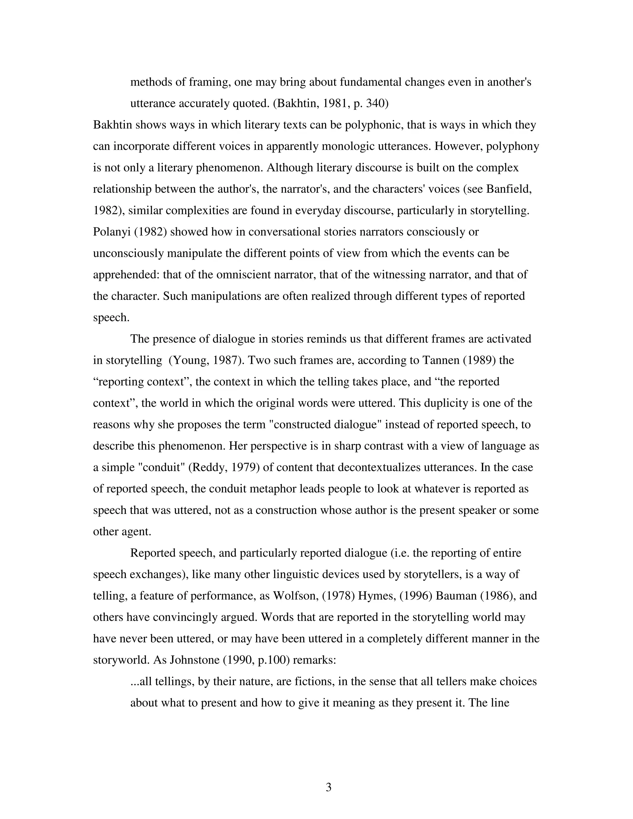 3
methods of framing, one may bring about fundamental changes even in another's
utterance accurately quoted. (Bakhtin, 1981, p. 340)
Bakhtin shows ways in which literary texts can be polyphonic, that is ways in which they
can incorporate different voices in apparently monologic utterances. However, polyphony
is not only a literary phenomenon. Although literary discourse is built on the complex
relationship between the author's, the narrator's, and the characters' voices (see Banfield,
1982), similar complexities are found in everyday discourse, particularly in storytelling.
Polanyi (1982) showed how in conversational stories narrators consciously or
unconsciously manipulate the different points of view from which the events can be
apprehended: that of the omniscient narrator, that of the witnessing narrator, and that of
the character. Such manipulations are often realized through different types of reported
speech.
The presence of dialogue in stories reminds us that different frames are activated
in storytelling (Young, 1987). Two such frames are, according to Tannen (1989) the
“reporting context”, the context in which the telling takes place, and “the reported
context”, the world in which the original words were uttered. This duplicity is one of the
reasons why she proposes the term "constructed dialogue" instead of reported speech, to
describe this phenomenon. Her perspective is in sharp contrast with a view of language as
a simple "conduit" (Reddy, 1979) of content that decontextualizes utterances. In the case
of reported speech, the conduit metaphor leads people to look at whatever is reported as
speech that was uttered, not as a construction whose author is the present speaker or some
other agent.
Reported speech, and particularly reported dialogue (i.e. the reporting of entire
speech exchanges), like many other linguistic devices used by storytellers, is a way of
telling, a feature of performance, as Wolfson, (1978) Hymes, (1996) Bauman (1986), and
others have convincingly argued. Words that are reported in the storytelling world may
have never been uttered, or may have been uttered in a completely different manner in the
storyworld. As Johnstone (1990, p.100) remarks:
...all tellings, by their nature, are fictions, in the sense that all tellers make choices
about what to present and how to give it meaning as they present it. The line
 