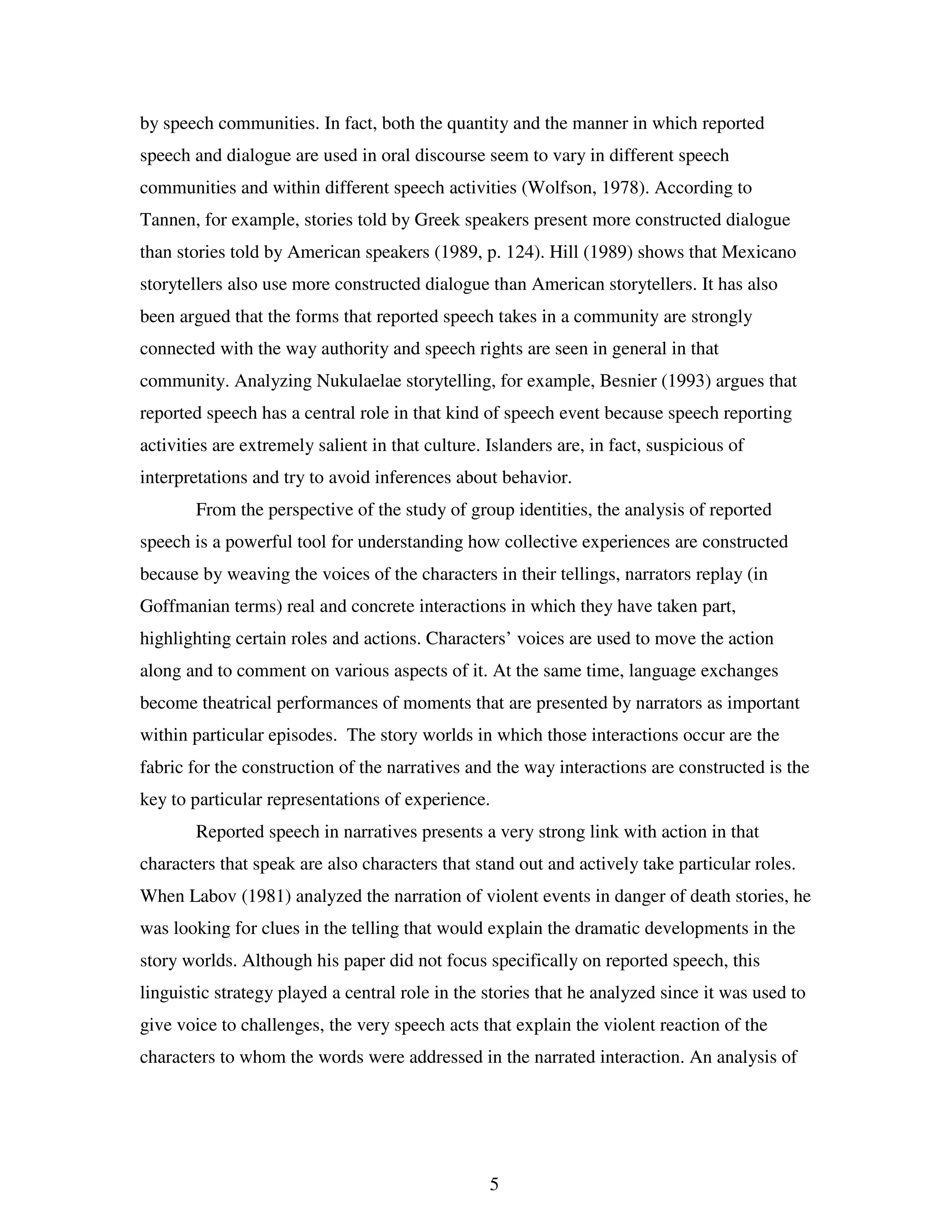 5
by speech communities. In fact, both the quantity and the manner in which reported
speech and dialogue are used in oral discourse seem to vary in different speech
communities and within different speech activities (Wolfson, 1978). According to
Tannen, for example, stories told by Greek speakers present more constructed dialogue
than stories told by American speakers (1989, p. 124). Hill (1989) shows that Mexicano
storytellers also use more constructed dialogue than American storytellers. It has also
been argued that the forms that reported speech takes in a community are strongly
connected with the way authority and speech rights are seen in general in that
community. Analyzing Nukulaelae storytelling, for example, Besnier (1993) argues that
reported speech has a central role in that kind of speech event because speech reporting
activities are extremely salient in that culture. Islanders are, in fact, suspicious of
interpretations and try to avoid inferences about behavior.
From the perspective of the study of group identities, the analysis of reported
speech is a powerful tool for understanding how collective experiences are constructed
because by weaving the voices of the characters in their tellings, narrators replay (in
Goffmanian terms) real and concrete interactions in which they have taken part,
highlighting certain roles and actions. Characters’ voices are used to move the action
along and to comment on various aspects of it. At the same time, language exchanges
become theatrical performances of moments that are presented by narrators as important
within particular episodes. The story worlds in which those interactions occur are the
fabric for the construction of the narratives and the way interactions are constructed is the
key to particular representations of experience.
Reported speech in narratives presents a very strong link with action in that
characters that speak are also characters that stand out and actively take particular roles.
When Labov (1981) analyzed the narration of violent events in danger of death stories, he
was looking for clues in the telling that would explain the dramatic developments in the
story worlds. Although his paper did not focus specifically on reported speech, this
linguistic strategy played a central role in the stories that he analyzed since it was used to
give voice to challenges, the very speech acts that explain the violent reaction of the
characters to whom the words were addressed in the narrated interaction. An analysis of
 