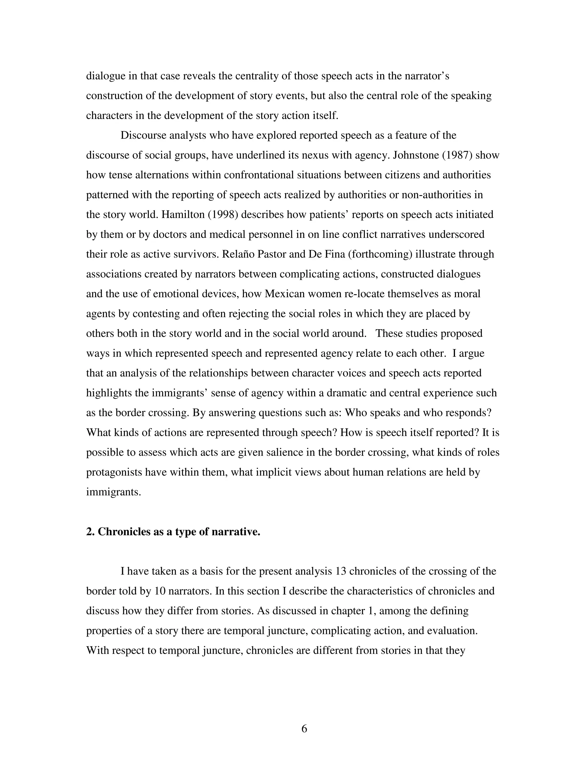 6
dialogue in that case reveals the centrality of those speech acts in the narrator’s
construction of the development of story events, but also the central role of the speaking
characters in the development of the story action itself.
Discourse analysts who have explored reported speech as a feature of the
discourse of social groups, have underlined its nexus with agency. Johnstone (1987) show
how tense alternations within confrontational situations between citizens and authorities
patterned with the reporting of speech acts realized by authorities or non-authorities in
the story world. Hamilton (1998) describes how patients’ reports on speech acts initiated
by them or by doctors and medical personnel in on line conflict narratives underscored
their role as active survivors. Relaño Pastor and De Fina (forthcoming) illustrate through
associations created by narrators between complicating actions, constructed dialogues
and the use of emotional devices, how Mexican women re-locate themselves as moral
agents by contesting and often rejecting the social roles in which they are placed by
others both in the story world and in the social world around. These studies proposed
ways in which represented speech and represented agency relate to each other. I argue
that an analysis of the relationships between character voices and speech acts reported
highlights the immigrants’ sense of agency within a dramatic and central experience such
as the border crossing. By answering questions such as: Who speaks and who responds?
What kinds of actions are represented through speech? How is speech itself reported? It is
possible to assess which acts are given salience in the border crossing, what kinds of roles
protagonists have within them, what implicit views about human relations are held by
immigrants.
2. Chronicles as a type of narrative.
I have taken as a basis for the present analysis 13 chronicles of the crossing of the
border told by 10 narrators. In this section I describe the characteristics of chronicles and
discuss how they differ from stories. As discussed in chapter 1, among the defining
properties of a story there are temporal juncture, complicating action, and evaluation.
With respect to temporal juncture, chronicles are different from stories in that they
 