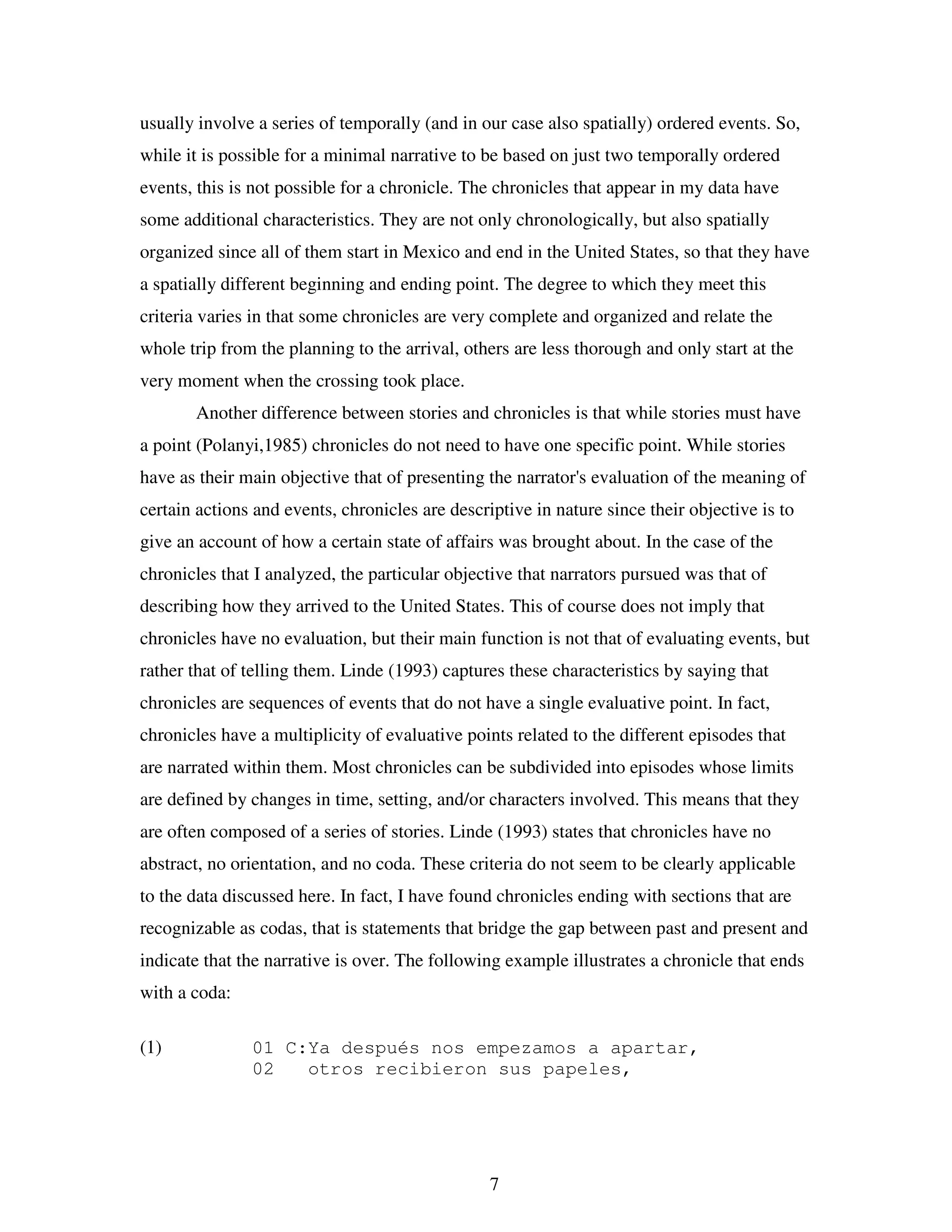 7
usually involve a series of temporally (and in our case also spatially) ordered events. So,
while it is possible for a minimal narrative to be based on just two temporally ordered
events, this is not possible for a chronicle. The chronicles that appear in my data have
some additional characteristics. They are not only chronologically, but also spatially
organized since all of them start in Mexico and end in the United States, so that they have
a spatially different beginning and ending point. The degree to which they meet this
criteria varies in that some chronicles are very complete and organized and relate the
whole trip from the planning to the arrival, others are less thorough and only start at the
very moment when the crossing took place.
Another difference between stories and chronicles is that while stories must have
a point (Polanyi,1985) chronicles do not need to have one specific point. While stories
have as their main objective that of presenting the narrator's evaluation of the meaning of
certain actions and events, chronicles are descriptive in nature since their objective is to
give an account of how a certain state of affairs was brought about. In the case of the
chronicles that I analyzed, the particular objective that narrators pursued was that of
describing how they arrived to the United States. This of course does not imply that
chronicles have no evaluation, but their main function is not that of evaluating events, but
rather that of telling them. Linde (1993) captures these characteristics by saying that
chronicles are sequences of events that do not have a single evaluative point. In fact,
chronicles have a multiplicity of evaluative points related to the different episodes that
are narrated within them. Most chronicles can be subdivided into episodes whose limits
are defined by changes in time, setting, and/or characters involved. This means that they
are often composed of a series of stories. Linde (1993) states that chronicles have no
abstract, no orientation, and no coda. These criteria do not seem to be clearly applicable
to the data discussed here. In fact, I have found chronicles ending with sections that are
recognizable as codas, that is statements that bridge the gap between past and present and
indicate that the narrative is over. The following example illustrates a chronicle that ends
with a coda:
(1) 01 C:Ya después nos empezamos a apartar,
02 otros recibieron sus papeles,
 