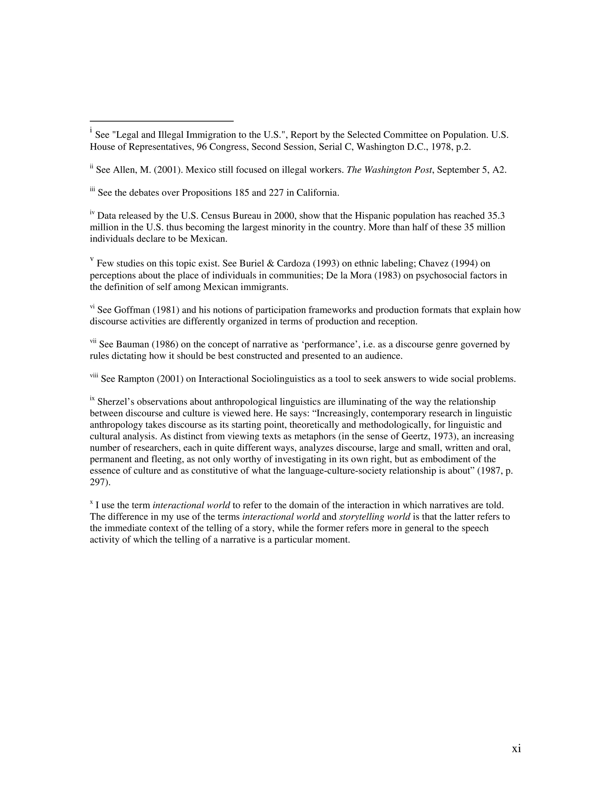 xi
i
See "Legal and Illegal Immigration to the U.S.", Report by the Selected Committee on Population. U.S.
House of Representatives, 96 Congress, Second Session, Serial C, Washington D.C., 1978, p.2.
ii
See Allen, M. (2001). Mexico still focused on illegal workers. The Washington Post, September 5, A2.
iii
See the debates over Propositions 185 and 227 in California.
iv
Data released by the U.S. Census Bureau in 2000, show that the Hispanic population has reached 35.3
million in the U.S. thus becoming the largest minority in the country. More than half of these 35 million
individuals declare to be Mexican.
v
Few studies on this topic exist. See Buriel & Cardoza (1993) on ethnic labeling; Chavez (1994) on
perceptions about the place of individuals in communities; De la Mora (1983) on psychosocial factors in
the definition of self among Mexican immigrants.
vi
See Goffman (1981) and his notions of participation frameworks and production formats that explain how
discourse activities are differently organized in terms of production and reception.
vii
See Bauman (1986) on the concept of narrative as ‘performance’, i.e. as a discourse genre governed by
rules dictating how it should be best constructed and presented to an audience.
viii
See Rampton (2001) on Interactional Sociolinguistics as a tool to seek answers to wide social problems.
ix
Sherzel’s observations about anthropological linguistics are illuminating of the way the relationship
between discourse and culture is viewed here. He says: “Increasingly, contemporary research in linguistic
anthropology takes discourse as its starting point, theoretically and methodologically, for linguistic and
cultural analysis. As distinct from viewing texts as metaphors (in the sense of Geertz, 1973), an increasing
number of researchers, each in quite different ways, analyzes discourse, large and small, written and oral,
permanent and fleeting, as not only worthy of investigating in its own right, but as embodiment of the
essence of culture and as constitutive of what the language-culture-society relationship is about” (1987, p.
297).
x
I use the term interactional world to refer to the domain of the interaction in which narratives are told.
The difference in my use of the terms interactional world and storytelling world is that the latter refers to
the immediate context of the telling of a story, while the former refers more in general to the speech
activity of which the telling of a narrative is a particular moment.
 