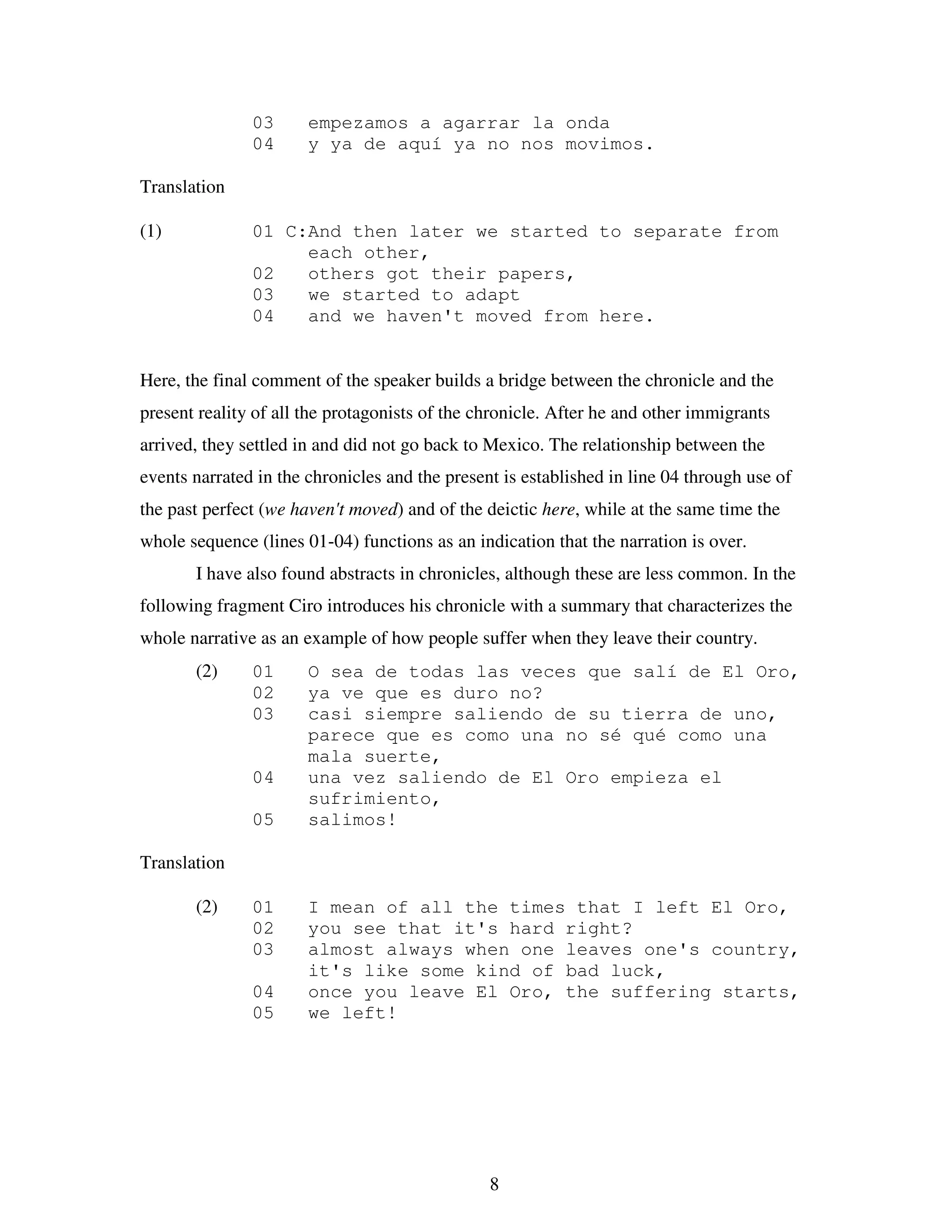 8
03 empezamos a agarrar la onda
04 y ya de aquí ya no nos movimos.
Translation
(1) 01 C:And then later we started to separate from
each other,
02 others got their papers,
03 we started to adapt
04 and we haven't moved from here.
Here, the final comment of the speaker builds a bridge between the chronicle and the
present reality of all the protagonists of the chronicle. After he and other immigrants
arrived, they settled in and did not go back to Mexico. The relationship between the
events narrated in the chronicles and the present is established in line 04 through use of
the past perfect (we haven't moved) and of the deictic here, while at the same time the
whole sequence (lines 01-04) functions as an indication that the narration is over.
I have also found abstracts in chronicles, although these are less common. In the
following fragment Ciro introduces his chronicle with a summary that characterizes the
whole narrative as an example of how people suffer when they leave their country.
(2) 01 O sea de todas las veces que salí de El Oro,
02 ya ve que es duro no?
03 casi siempre saliendo de su tierra de uno,
parece que es como una no sé qué como una
mala suerte,
04 una vez saliendo de El Oro empieza el
sufrimiento,
05 salimos!
Translation
(2) 01 I mean of all the times that I left El Oro,
02 you see that it's hard right?
03 almost always when one leaves one's country,
it's like some kind of bad luck,
04 once you leave El Oro, the suffering starts,
05 we left!
 