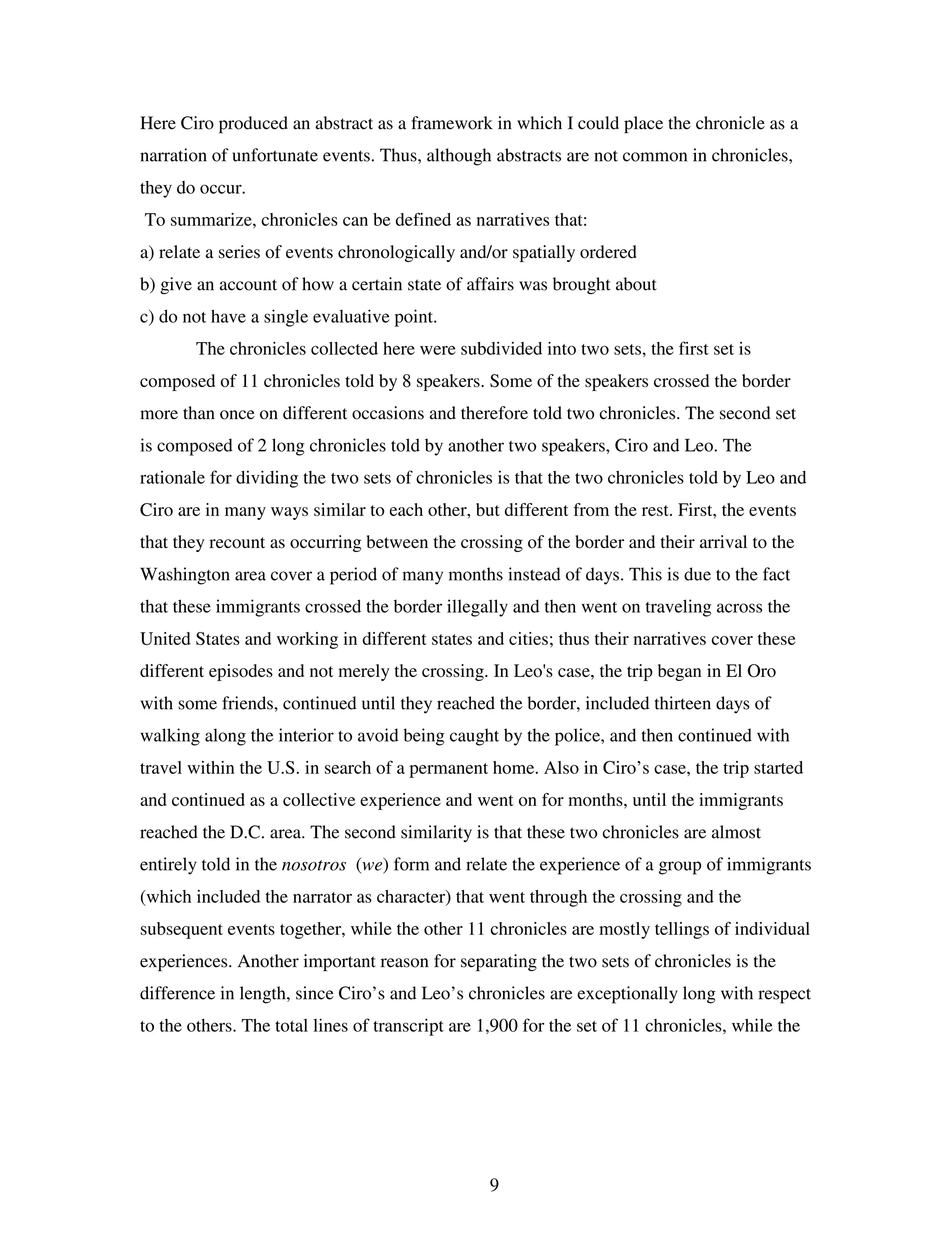 9
Here Ciro produced an abstract as a framework in which I could place the chronicle as a
narration of unfortunate events. Thus, although abstracts are not common in chronicles,
they do occur.
To summarize, chronicles can be defined as narratives that:
a) relate a series of events chronologically and/or spatially ordered
b) give an account of how a certain state of affairs was brought about
c) do not have a single evaluative point.
The chronicles collected here were subdivided into two sets, the first set is
composed of 11 chronicles told by 8 speakers. Some of the speakers crossed the border
more than once on different occasions and therefore told two chronicles. The second set
is composed of 2 long chronicles told by another two speakers, Ciro and Leo. The
rationale for dividing the two sets of chronicles is that the two chronicles told by Leo and
Ciro are in many ways similar to each other, but different from the rest. First, the events
that they recount as occurring between the crossing of the border and their arrival to the
Washington area cover a period of many months instead of days. This is due to the fact
that these immigrants crossed the border illegally and then went on traveling across the
United States and working in different states and cities; thus their narratives cover these
different episodes and not merely the crossing. In Leo's case, the trip began in El Oro
with some friends, continued until they reached the border, included thirteen days of
walking along the interior to avoid being caught by the police, and then continued with
travel within the U.S. in search of a permanent home. Also in Ciro’s case, the trip started
and continued as a collective experience and went on for months, until the immigrants
reached the D.C. area. The second similarity is that these two chronicles are almost
entirely told in the nosotros (we) form and relate the experience of a group of immigrants
(which included the narrator as character) that went through the crossing and the
subsequent events together, while the other 11 chronicles are mostly tellings of individual
experiences. Another important reason for separating the two sets of chronicles is the
difference in length, since Ciro’s and Leo’s chronicles are exceptionally long with respect
to the others. The total lines of transcript are 1,900 for the set of 11 chronicles, while the
 