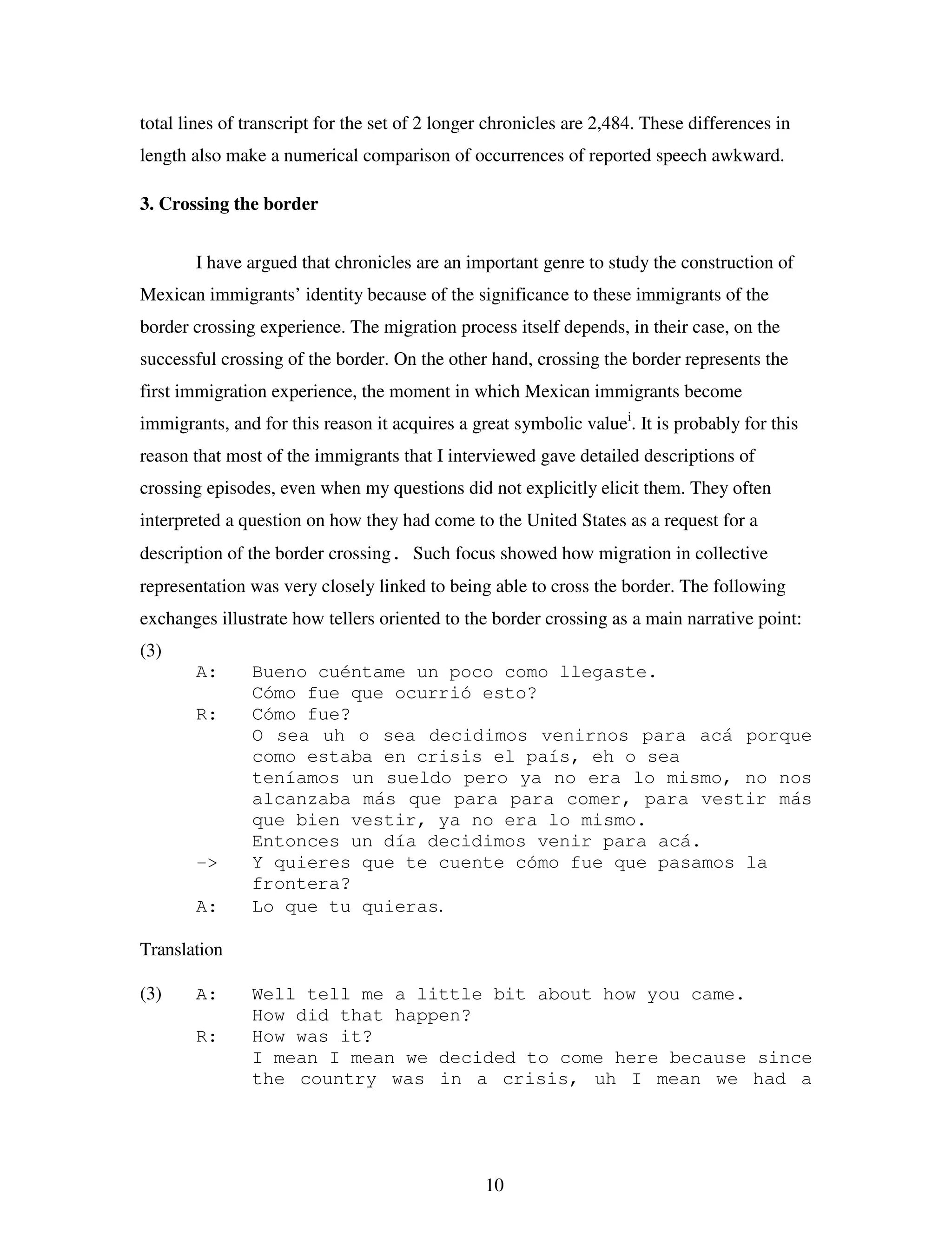 10
total lines of transcript for the set of 2 longer chronicles are 2,484. These differences in
length also make a numerical comparison of occurrences of reported speech awkward.
3. Crossing the border
I have argued that chronicles are an important genre to study the construction of
Mexican immigrants’ identity because of the significance to these immigrants of the
border crossing experience. The migration process itself depends, in their case, on the
successful crossing of the border. On the other hand, crossing the border represents the
first immigration experience, the moment in which Mexican immigrants become
immigrants, and for this reason it acquires a great symbolic valuei
. It is probably for this
reason that most of the immigrants that I interviewed gave detailed descriptions of
crossing episodes, even when my questions did not explicitly elicit them. They often
interpreted a question on how they had come to the United States as a request for a
description of the border crossing. Such focus showed how migration in collective
representation was very closely linked to being able to cross the border. The following
exchanges illustrate how tellers oriented to the border crossing as a main narrative point:
(3)
A: Bueno cuéntame un poco como llegaste.
Cómo fue que ocurrió esto?
R: Cómo fue?
O sea uh o sea decidimos venirnos para acá porque
como estaba en crisis el país, eh o sea
teníamos un sueldo pero ya no era lo mismo, no nos
alcanzaba más que para para comer, para vestir más
que bien vestir, ya no era lo mismo.
Entonces un día decidimos venir para acá.
-> Y quieres que te cuente cómo fue que pasamos la
frontera?
A: Lo que tu quieras.
Translation
(3) A: Well tell me a little bit about how you came.
How did that happen?
R: How was it?
I mean I mean we decided to come here because since
the country was in a crisis, uh I mean we had a
 