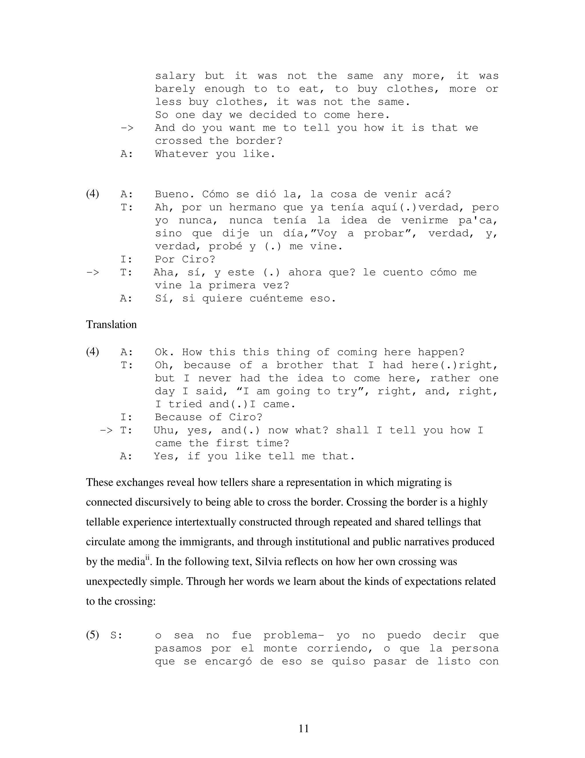 11
salary but it was not the same any more, it was
barely enough to to eat, to buy clothes, more or
less buy clothes, it was not the same.
So one day we decided to come here.
-> And do you want me to tell you how it is that we
crossed the border?
A: Whatever you like.
(4) A: Bueno. Cómo se dió la, la cosa de venir acá?
T: Ah, por un hermano que ya tenía aquí(.)verdad, pero
yo nunca, nunca tenía la idea de venirme pa'ca,
sino que dije un día,”Voy a probar”, verdad, y,
verdad, probé y (.) me vine.
I: Por Ciro?
-> T: Aha, sí, y este (.) ahora que? le cuento cómo me
vine la primera vez?
A: Sí, si quiere cuénteme eso.
Translation
(4) A: Ok. How this this thing of coming here happen?
T: Oh, because of a brother that I had here(.)right,
but I never had the idea to come here, rather one
day I said, “I am going to try”, right, and, right,
I tried and(.)I came.
I: Because of Ciro?
-> T: Uhu, yes, and(.) now what? shall I tell you how I
came the first time?
A: Yes, if you like tell me that.
These exchanges reveal how tellers share a representation in which migrating is
connected discursively to being able to cross the border. Crossing the border is a highly
tellable experience intertextually constructed through repeated and shared tellings that
circulate among the immigrants, and through institutional and public narratives produced
by the mediaii
. In the following text, Silvia reflects on how her own crossing was
unexpectedly simple. Through her words we learn about the kinds of expectations related
to the crossing:
(5) S: o sea no fue problema- yo no puedo decir que
pasamos por el monte corriendo, o que la persona
que se encargó de eso se quiso pasar de listo con
 