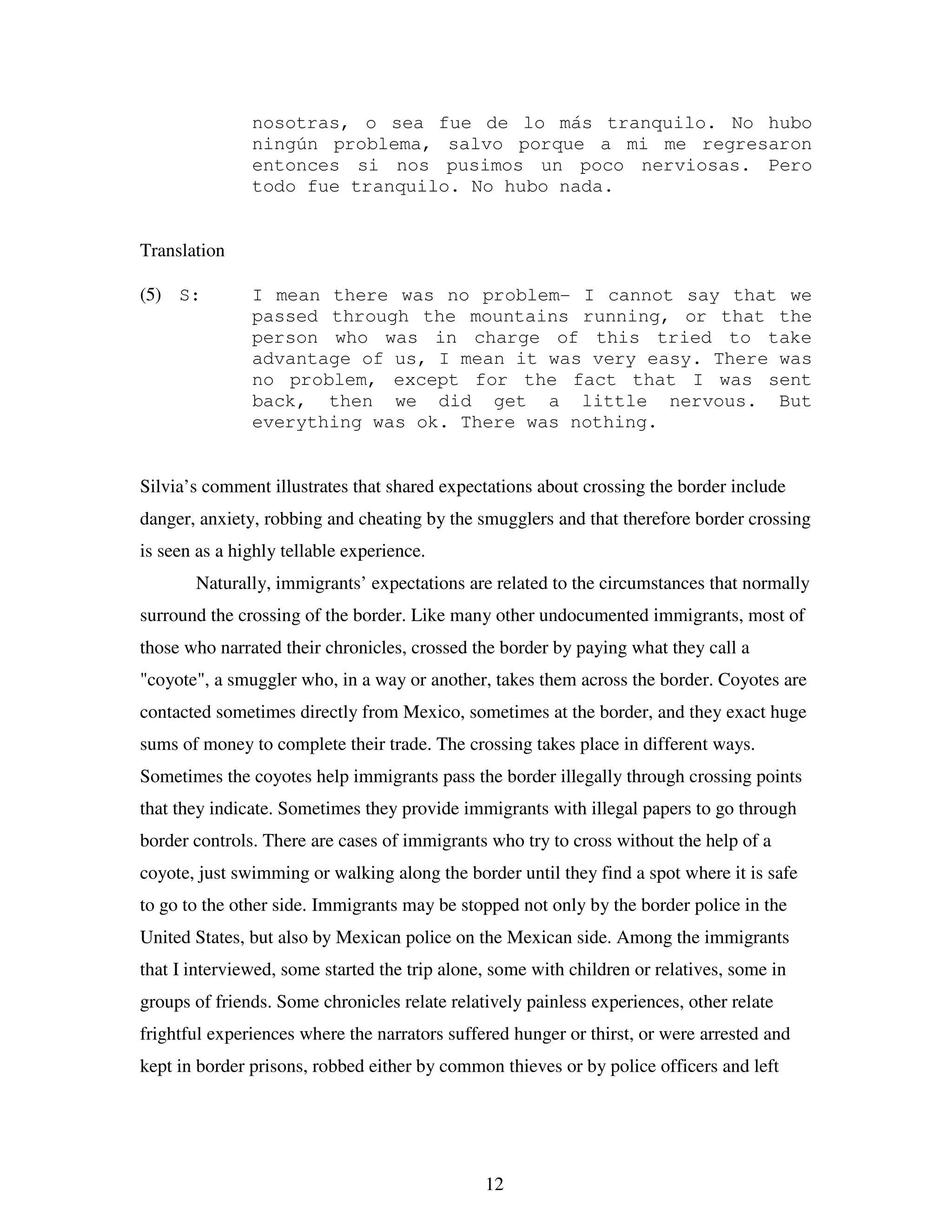 12
nosotras, o sea fue de lo más tranquilo. No hubo
ningún problema, salvo porque a mi me regresaron
entonces si nos pusimos un poco nerviosas. Pero
todo fue tranquilo. No hubo nada.
Translation
(5) S: I mean there was no problem- I cannot say that we
passed through the mountains running, or that the
person who was in charge of this tried to take
advantage of us, I mean it was very easy. There was
no problem, except for the fact that I was sent
back, then we did get a little nervous. But
everything was ok. There was nothing.
Silvia’s comment illustrates that shared expectations about crossing the border include
danger, anxiety, robbing and cheating by the smugglers and that therefore border crossing
is seen as a highly tellable experience.
Naturally, immigrants’ expectations are related to the circumstances that normally
surround the crossing of the border. Like many other undocumented immigrants, most of
those who narrated their chronicles, crossed the border by paying what they call a
"coyote", a smuggler who, in a way or another, takes them across the border. Coyotes are
contacted sometimes directly from Mexico, sometimes at the border, and they exact huge
sums of money to complete their trade. The crossing takes place in different ways.
Sometimes the coyotes help immigrants pass the border illegally through crossing points
that they indicate. Sometimes they provide immigrants with illegal papers to go through
border controls. There are cases of immigrants who try to cross without the help of a
coyote, just swimming or walking along the border until they find a spot where it is safe
to go to the other side. Immigrants may be stopped not only by the border police in the
United States, but also by Mexican police on the Mexican side. Among the immigrants
that I interviewed, some started the trip alone, some with children or relatives, some in
groups of friends. Some chronicles relate relatively painless experiences, other relate
frightful experiences where the narrators suffered hunger or thirst, or were arrested and
kept in border prisons, robbed either by common thieves or by police officers and left
 