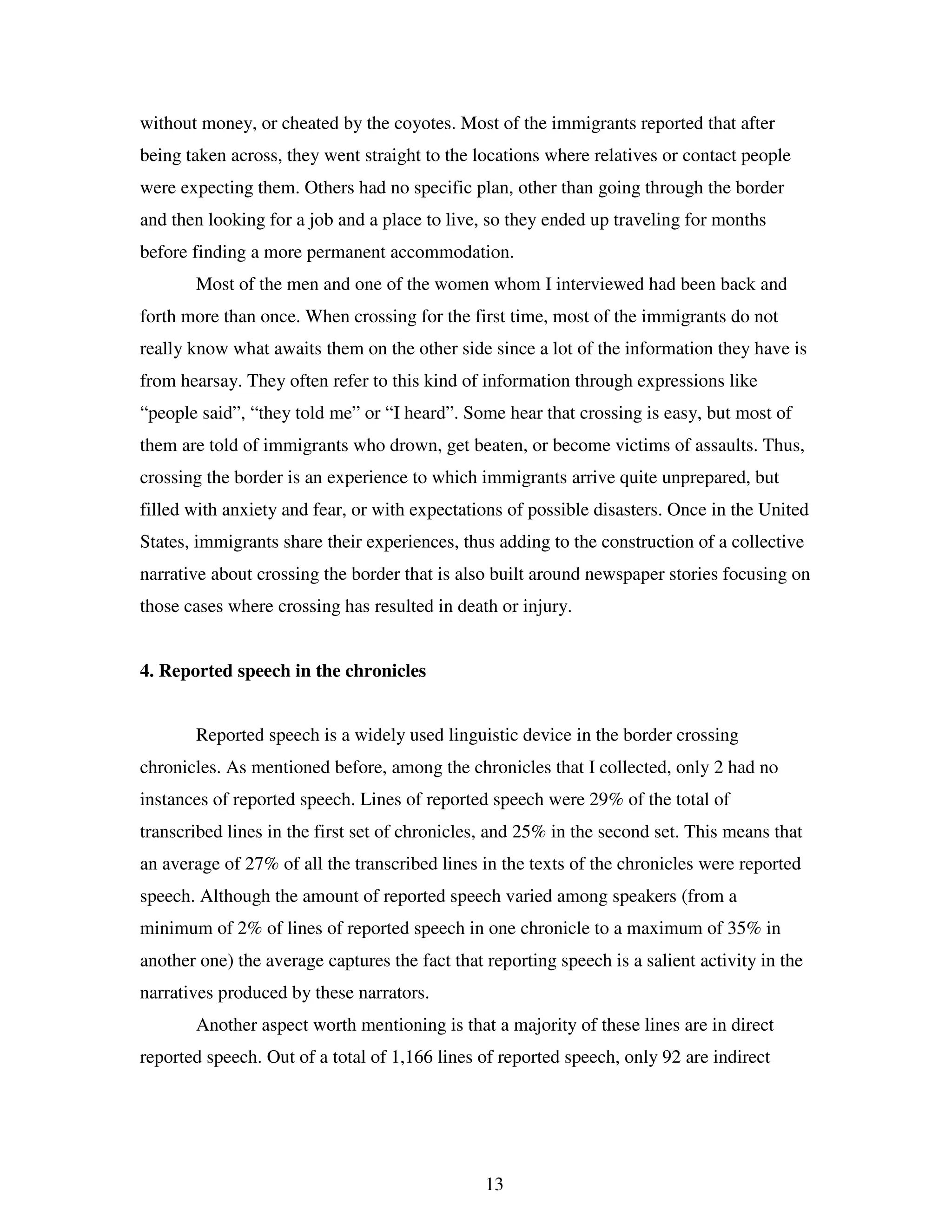 13
without money, or cheated by the coyotes. Most of the immigrants reported that after
being taken across, they went straight to the locations where relatives or contact people
were expecting them. Others had no specific plan, other than going through the border
and then looking for a job and a place to live, so they ended up traveling for months
before finding a more permanent accommodation.
Most of the men and one of the women whom I interviewed had been back and
forth more than once. When crossing for the first time, most of the immigrants do not
really know what awaits them on the other side since a lot of the information they have is
from hearsay. They often refer to this kind of information through expressions like
“people said”, “they told me” or “I heard”. Some hear that crossing is easy, but most of
them are told of immigrants who drown, get beaten, or become victims of assaults. Thus,
crossing the border is an experience to which immigrants arrive quite unprepared, but
filled with anxiety and fear, or with expectations of possible disasters. Once in the United
States, immigrants share their experiences, thus adding to the construction of a collective
narrative about crossing the border that is also built around newspaper stories focusing on
those cases where crossing has resulted in death or injury.
4. Reported speech in the chronicles
Reported speech is a widely used linguistic device in the border crossing
chronicles. As mentioned before, among the chronicles that I collected, only 2 had no
instances of reported speech. Lines of reported speech were 29% of the total of
transcribed lines in the first set of chronicles, and 25% in the second set. This means that
an average of 27% of all the transcribed lines in the texts of the chronicles were reported
speech. Although the amount of reported speech varied among speakers (from a
minimum of 2% of lines of reported speech in one chronicle to a maximum of 35% in
another one) the average captures the fact that reporting speech is a salient activity in the
narratives produced by these narrators.
Another aspect worth mentioning is that a majority of these lines are in direct
reported speech. Out of a total of 1,166 lines of reported speech, only 92 are indirect
 
