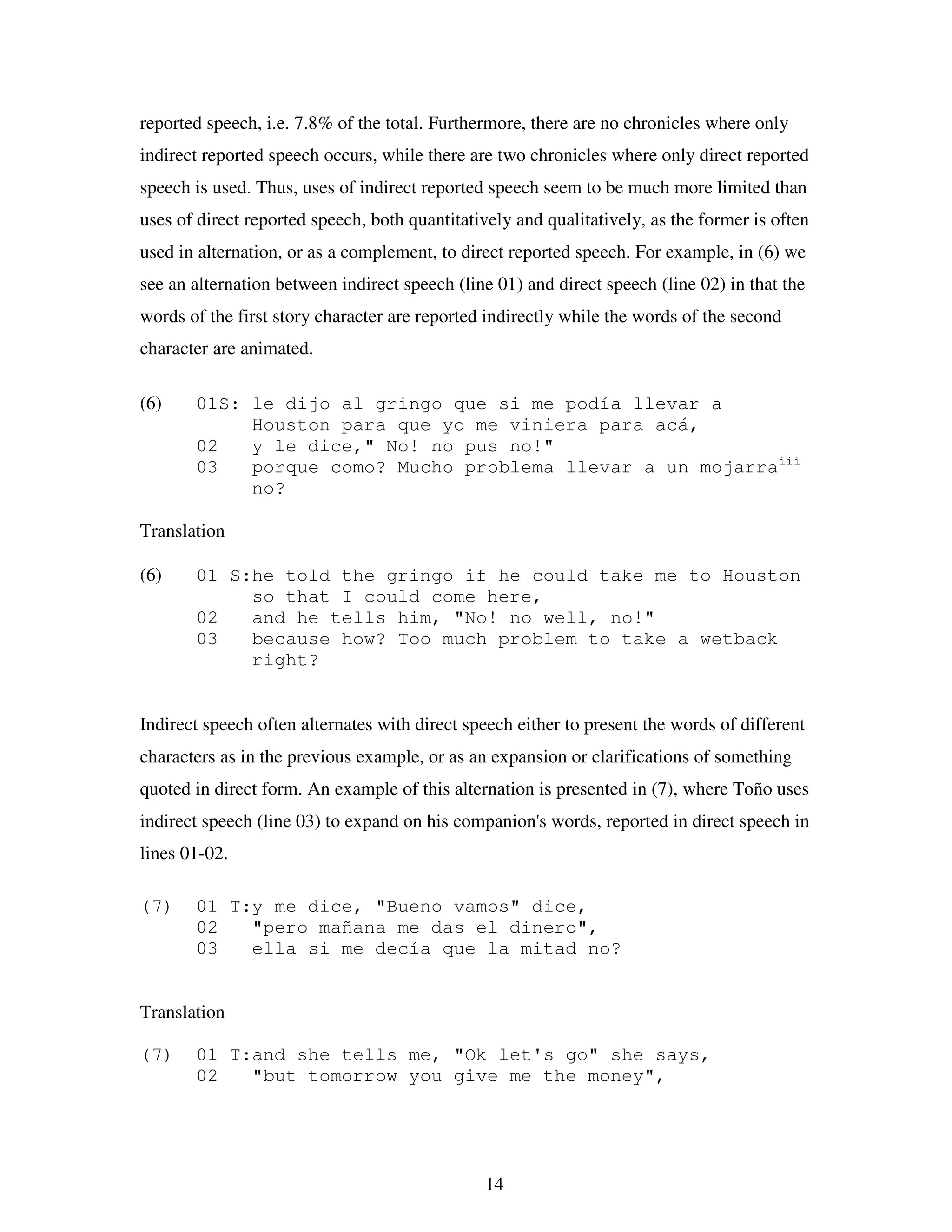 14
reported speech, i.e. 7.8% of the total. Furthermore, there are no chronicles where only
indirect reported speech occurs, while there are two chronicles where only direct reported
speech is used. Thus, uses of indirect reported speech seem to be much more limited than
uses of direct reported speech, both quantitatively and qualitatively, as the former is often
used in alternation, or as a complement, to direct reported speech. For example, in (6) we
see an alternation between indirect speech (line 01) and direct speech (line 02) in that the
words of the first story character are reported indirectly while the words of the second
character are animated.
(6) 01S: le dijo al gringo que si me podía llevar a
Houston para que yo me viniera para acá,
02 y le dice," No! no pus no!"
03 porque como? Mucho problema llevar a un mojarraiii
no?
Translation
(6) 01 S:he told the gringo if he could take me to Houston
so that I could come here,
02 and he tells him, "No! no well, no!"
03 because how? Too much problem to take a wetback
right?
Indirect speech often alternates with direct speech either to present the words of different
characters as in the previous example, or as an expansion or clarifications of something
quoted in direct form. An example of this alternation is presented in (7), where Toño uses
indirect speech (line 03) to expand on his companion's words, reported in direct speech in
lines 01-02.
(7) 01 T:y me dice, "Bueno vamos" dice,
02 "pero mañana me das el dinero",
03 ella si me decía que la mitad no?
Translation
(7) 01 T:and she tells me, "Ok let's go" she says,
02 "but tomorrow you give me the money",
 