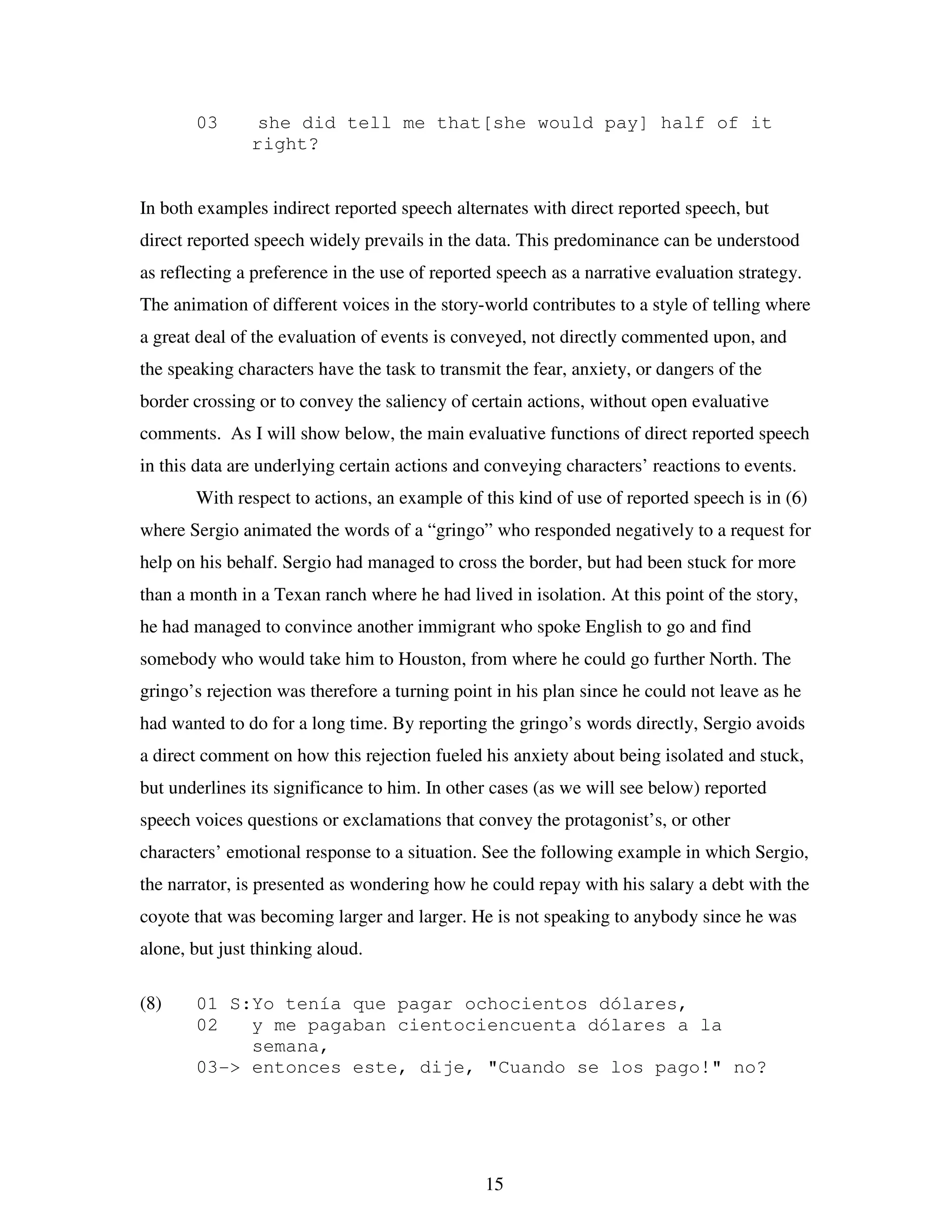 15
03 she did tell me that[she would pay] half of it
right?
In both examples indirect reported speech alternates with direct reported speech, but
direct reported speech widely prevails in the data. This predominance can be understood
as reflecting a preference in the use of reported speech as a narrative evaluation strategy.
The animation of different voices in the story-world contributes to a style of telling where
a great deal of the evaluation of events is conveyed, not directly commented upon, and
the speaking characters have the task to transmit the fear, anxiety, or dangers of the
border crossing or to convey the saliency of certain actions, without open evaluative
comments. As I will show below, the main evaluative functions of direct reported speech
in this data are underlying certain actions and conveying characters’ reactions to events.
With respect to actions, an example of this kind of use of reported speech is in (6)
where Sergio animated the words of a “gringo” who responded negatively to a request for
help on his behalf. Sergio had managed to cross the border, but had been stuck for more
than a month in a Texan ranch where he had lived in isolation. At this point of the story,
he had managed to convince another immigrant who spoke English to go and find
somebody who would take him to Houston, from where he could go further North. The
gringo’s rejection was therefore a turning point in his plan since he could not leave as he
had wanted to do for a long time. By reporting the gringo’s words directly, Sergio avoids
a direct comment on how this rejection fueled his anxiety about being isolated and stuck,
but underlines its significance to him. In other cases (as we will see below) reported
speech voices questions or exclamations that convey the protagonist’s, or other
characters’ emotional response to a situation. See the following example in which Sergio,
the narrator, is presented as wondering how he could repay with his salary a debt with the
coyote that was becoming larger and larger. He is not speaking to anybody since he was
alone, but just thinking aloud.
(8) 01 S:Yo tenía que pagar ochocientos dólares,
02 y me pagaban cientociencuenta dólares a la
semana,
03-> entonces este, dije, "Cuando se los pago!" no?
 