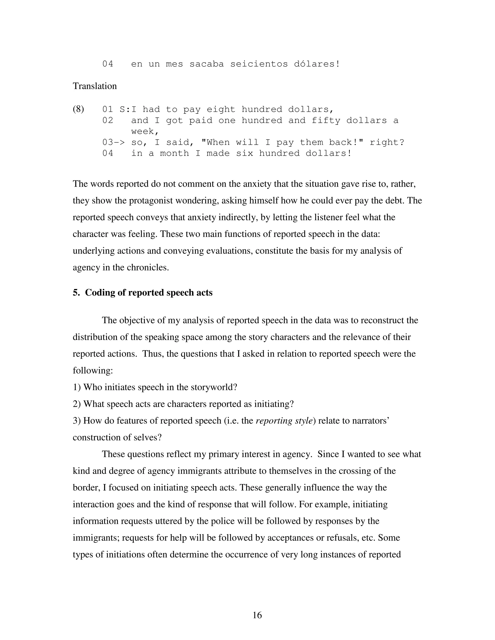 16
04 en un mes sacaba seicientos dólares!
Translation
(8) 01 S:I had to pay eight hundred dollars,
02 and I got paid one hundred and fifty dollars a
week,
03-> so, I said, "When will I pay them back!" right?
04 in a month I made six hundred dollars!
The words reported do not comment on the anxiety that the situation gave rise to, rather,
they show the protagonist wondering, asking himself how he could ever pay the debt. The
reported speech conveys that anxiety indirectly, by letting the listener feel what the
character was feeling. These two main functions of reported speech in the data:
underlying actions and conveying evaluations, constitute the basis for my analysis of
agency in the chronicles.
5. Coding of reported speech acts
The objective of my analysis of reported speech in the data was to reconstruct the
distribution of the speaking space among the story characters and the relevance of their
reported actions. Thus, the questions that I asked in relation to reported speech were the
following:
1) Who initiates speech in the storyworld?
2) What speech acts are characters reported as initiating?
3) How do features of reported speech (i.e. the reporting style) relate to narrators’
construction of selves?
These questions reflect my primary interest in agency. Since I wanted to see what
kind and degree of agency immigrants attribute to themselves in the crossing of the
border, I focused on initiating speech acts. These generally influence the way the
interaction goes and the kind of response that will follow. For example, initiating
information requests uttered by the police will be followed by responses by the
immigrants; requests for help will be followed by acceptances or refusals, etc. Some
types of initiations often determine the occurrence of very long instances of reported
 