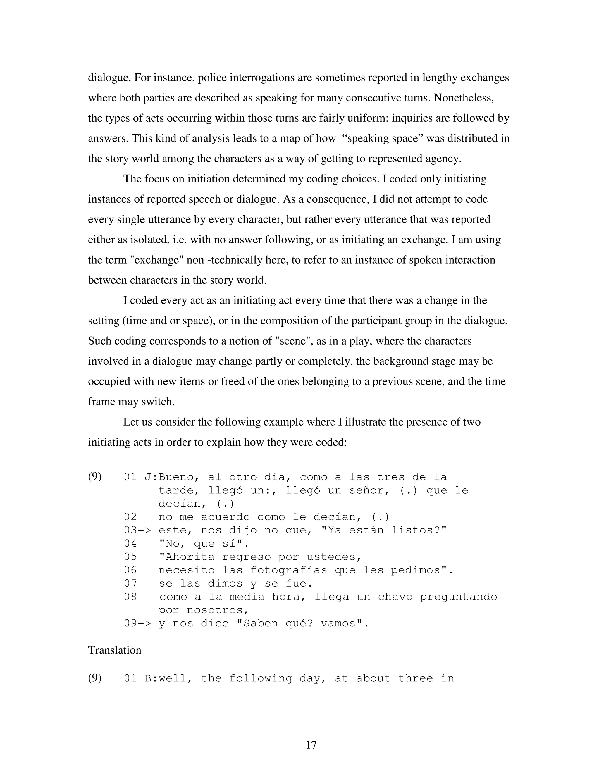 17
dialogue. For instance, police interrogations are sometimes reported in lengthy exchanges
where both parties are described as speaking for many consecutive turns. Nonetheless,
the types of acts occurring within those turns are fairly uniform: inquiries are followed by
answers. This kind of analysis leads to a map of how “speaking space” was distributed in
the story world among the characters as a way of getting to represented agency.
The focus on initiation determined my coding choices. I coded only initiating
instances of reported speech or dialogue. As a consequence, I did not attempt to code
every single utterance by every character, but rather every utterance that was reported
either as isolated, i.e. with no answer following, or as initiating an exchange. I am using
the term "exchange" non -technically here, to refer to an instance of spoken interaction
between characters in the story world.
I coded every act as an initiating act every time that there was a change in the
setting (time and or space), or in the composition of the participant group in the dialogue.
Such coding corresponds to a notion of "scene", as in a play, where the characters
involved in a dialogue may change partly or completely, the background stage may be
occupied with new items or freed of the ones belonging to a previous scene, and the time
frame may switch.
Let us consider the following example where I illustrate the presence of two
initiating acts in order to explain how they were coded:
(9) 01 J:Bueno, al otro día, como a las tres de la
tarde, llegó un:, llegó un señor, (.) que le
decían, (.)
02 no me acuerdo como le decían, (.)
03-> este, nos dijo no que, "Ya están listos?"
04 "No, que sí".
05 "Ahorita regreso por ustedes,
06 necesito las fotografías que les pedimos".
07 se las dimos y se fue.
08 como a la media hora, llega un chavo preguntando
por nosotros,
09-> y nos dice "Saben qué? vamos".
Translation
(9) 01 B:well, the following day, at about three in
 