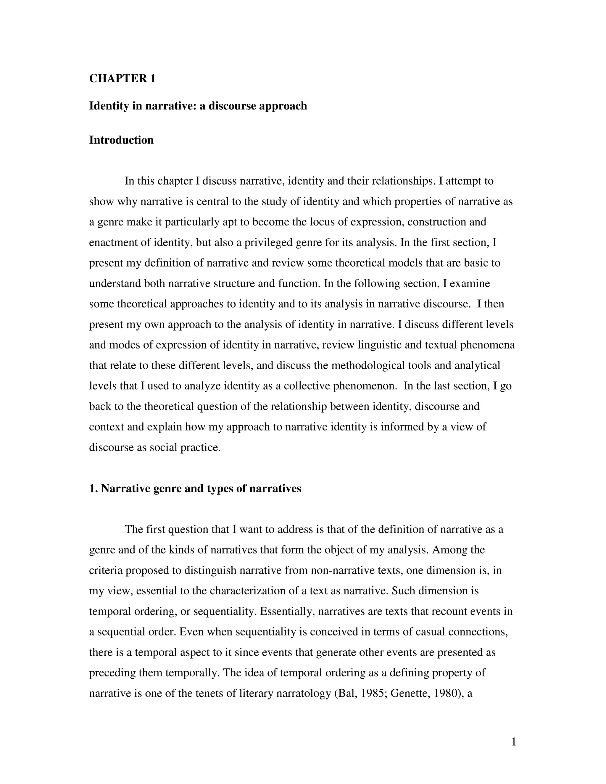 1
CHAPTER 1
Identity in narrative: a discourse approach
Introduction
In this chapter I discuss narrative, identity and their relationships. I attempt to
show why narrative is central to the study of identity and which properties of narrative as
a genre make it particularly apt to become the locus of expression, construction and
enactment of identity, but also a privileged genre for its analysis. In the first section, I
present my definition of narrative and review some theoretical models that are basic to
understand both narrative structure and function. In the following section, I examine
some theoretical approaches to identity and to its analysis in narrative discourse. I then
present my own approach to the analysis of identity in narrative. I discuss different levels
and modes of expression of identity in narrative, review linguistic and textual phenomena
that relate to these different levels, and discuss the methodological tools and analytical
levels that I used to analyze identity as a collective phenomenon. In the last section, I go
back to the theoretical question of the relationship between identity, discourse and
context and explain how my approach to narrative identity is informed by a view of
discourse as social practice.
1. Narrative genre and types of narratives
The first question that I want to address is that of the definition of narrative as a
genre and of the kinds of narratives that form the object of my analysis. Among the
criteria proposed to distinguish narrative from non-narrative texts, one dimension is, in
my view, essential to the characterization of a text as narrative. Such dimension is
temporal ordering, or sequentiality. Essentially, narratives are texts that recount events in
a sequential order. Even when sequentiality is conceived in terms of casual connections,
there is a temporal aspect to it since events that generate other events are presented as
preceding them temporally. The idea of temporal ordering as a defining property of
narrative is one of the tenets of literary narratology (Bal, 1985; Genette, 1980), a
 
