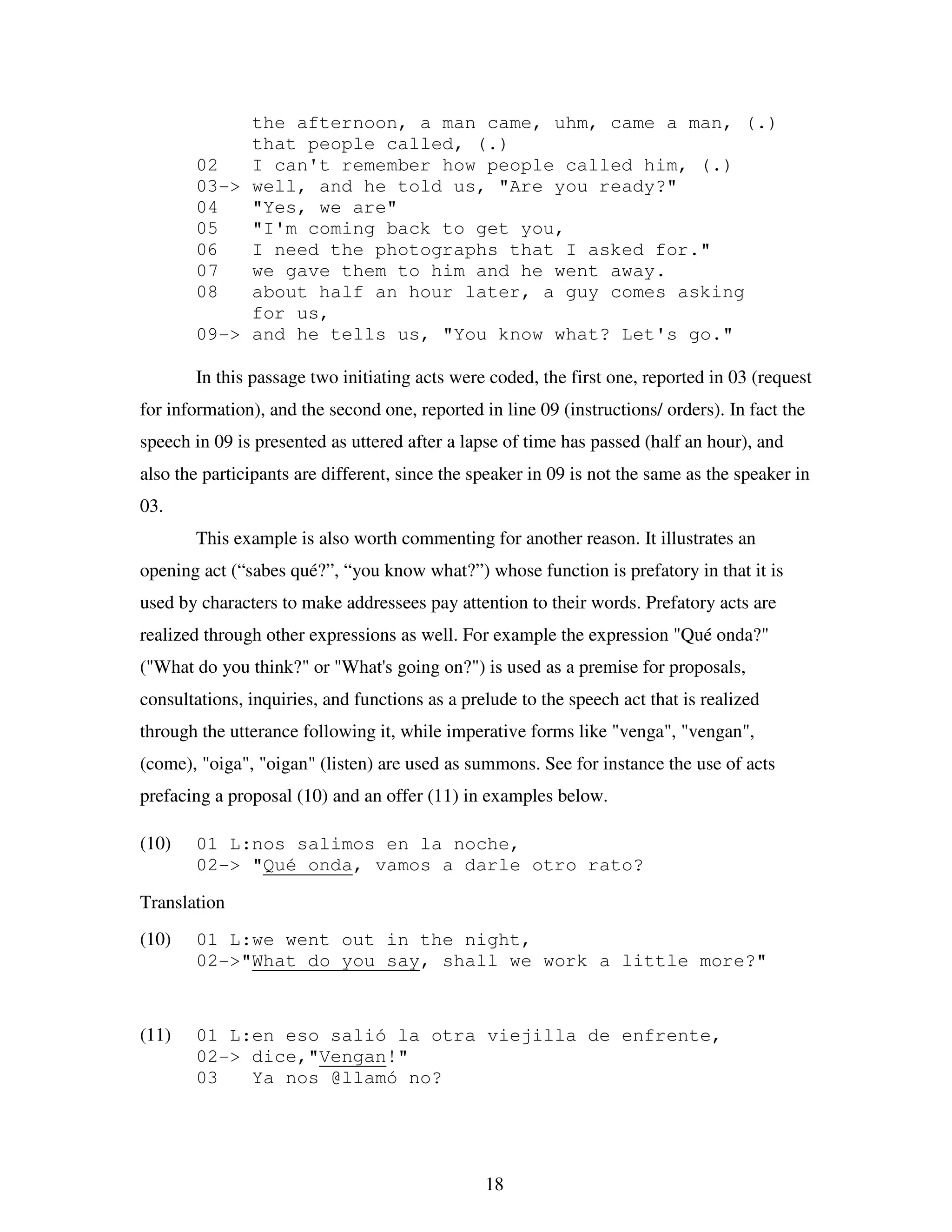 18
the afternoon, a man came, uhm, came a man, (.)
that people called, (.)
02 I can't remember how people called him, (.)
03-> well, and he told us, "Are you ready?"
04 "Yes, we are"
05 "I'm coming back to get you,
06 I need the photographs that I asked for."
07 we gave them to him and he went away.
08 about half an hour later, a guy comes asking
for us,
09-> and he tells us, "You know what? Let's go."
In this passage two initiating acts were coded, the first one, reported in 03 (request
for information), and the second one, reported in line 09 (instructions/ orders). In fact the
speech in 09 is presented as uttered after a lapse of time has passed (half an hour), and
also the participants are different, since the speaker in 09 is not the same as the speaker in
03.
This example is also worth commenting for another reason. It illustrates an
opening act (“sabes qué?”, “you know what?”) whose function is prefatory in that it is
used by characters to make addressees pay attention to their words. Prefatory acts are
realized through other expressions as well. For example the expression "Qué onda?"
("What do you think?" or "What's going on?") is used as a premise for proposals,
consultations, inquiries, and functions as a prelude to the speech act that is realized
through the utterance following it, while imperative forms like "venga", "vengan",
(come), "oiga", "oigan" (listen) are used as summons. See for instance the use of acts
prefacing a proposal (10) and an offer (11) in examples below.
(10) 01 L:nos salimos en la noche,
02-> "Qué onda, vamos a darle otro rato?
Translation
(10) 01 L:we went out in the night,
02->"What do you say, shall we work a little more?"
(11) 01 L:en eso salió la otra viejilla de enfrente,
02-> dice,"Vengan!"
03 Ya nos @llamó no?
 