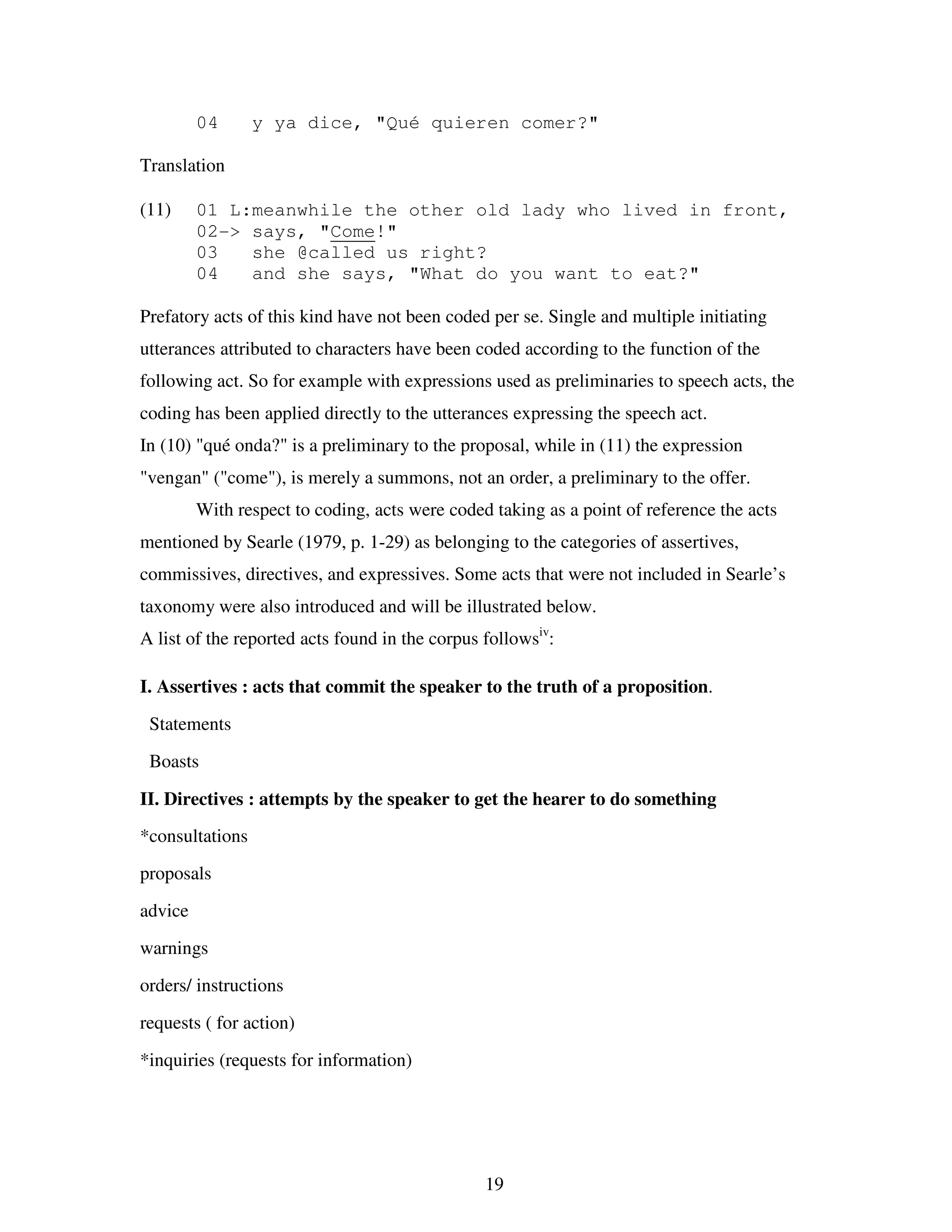 19
04 y ya dice, "Qué quieren comer?"
Translation
(11) 01 L:meanwhile the other old lady who lived in front,
02-> says, "Come!"
03 she @called us right?
04 and she says, "What do you want to eat?"
Prefatory acts of this kind have not been coded per se. Single and multiple initiating
utterances attributed to characters have been coded according to the function of the
following act. So for example with expressions used as preliminaries to speech acts, the
coding has been applied directly to the utterances expressing the speech act.
In (10) "qué onda?" is a preliminary to the proposal, while in (11) the expression
"vengan" ("come"), is merely a summons, not an order, a preliminary to the offer.
With respect to coding, acts were coded taking as a point of reference the acts
mentioned by Searle (1979, p. 1-29) as belonging to the categories of assertives,
commissives, directives, and expressives. Some acts that were not included in Searle’s
taxonomy were also introduced and will be illustrated below.
A list of the reported acts found in the corpus followsiv
:
I. Assertives : acts that commit the speaker to the truth of a proposition.
Statements
Boasts
II. Directives : attempts by the speaker to get the hearer to do something
*consultations
proposals
advice
warnings
orders/ instructions
requests ( for action)
*inquiries (requests for information)
 