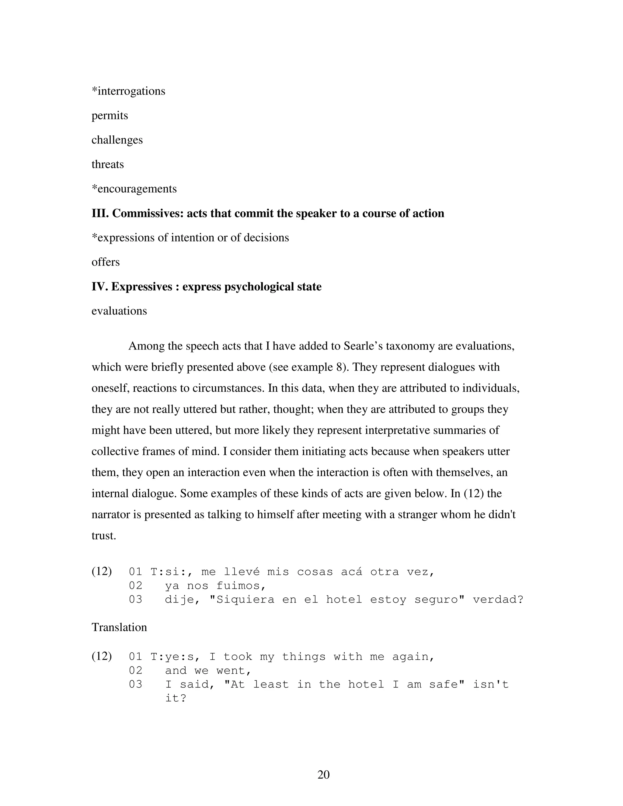 20
*interrogations
permits
challenges
threats
*encouragements
III. Commissives: acts that commit the speaker to a course of action
*expressions of intention or of decisions
offers
IV. Expressives : express psychological state
evaluations
Among the speech acts that I have added to Searle’s taxonomy are evaluations,
which were briefly presented above (see example 8). They represent dialogues with
oneself, reactions to circumstances. In this data, when they are attributed to individuals,
they are not really uttered but rather, thought; when they are attributed to groups they
might have been uttered, but more likely they represent interpretative summaries of
collective frames of mind. I consider them initiating acts because when speakers utter
them, they open an interaction even when the interaction is often with themselves, an
internal dialogue. Some examples of these kinds of acts are given below. In (12) the
narrator is presented as talking to himself after meeting with a stranger whom he didn't
trust.
(12) 01 T:si:, me llevé mis cosas acá otra vez,
02 ya nos fuimos,
03 dije, "Siquiera en el hotel estoy seguro" verdad?
Translation
(12) 01 T:ye:s, I took my things with me again,
02 and we went,
03 I said, "At least in the hotel I am safe" isn't
it?
 