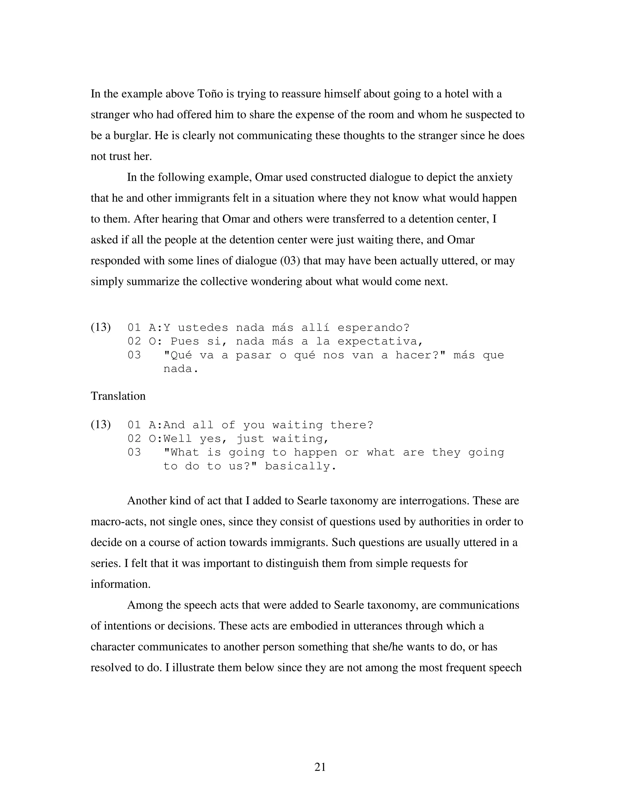 21
In the example above Toño is trying to reassure himself about going to a hotel with a
stranger who had offered him to share the expense of the room and whom he suspected to
be a burglar. He is clearly not communicating these thoughts to the stranger since he does
not trust her.
In the following example, Omar used constructed dialogue to depict the anxiety
that he and other immigrants felt in a situation where they not know what would happen
to them. After hearing that Omar and others were transferred to a detention center, I
asked if all the people at the detention center were just waiting there, and Omar
responded with some lines of dialogue (03) that may have been actually uttered, or may
simply summarize the collective wondering about what would come next.
(13) 01 A:Y ustedes nada más allí esperando?
02 O: Pues si, nada más a la expectativa,
03 "Qué va a pasar o qué nos van a hacer?" más que
nada.
Translation
(13) 01 A:And all of you waiting there?
02 O:Well yes, just waiting,
03 "What is going to happen or what are they going
to do to us?" basically.
Another kind of act that I added to Searle taxonomy are interrogations. These are
macro-acts, not single ones, since they consist of questions used by authorities in order to
decide on a course of action towards immigrants. Such questions are usually uttered in a
series. I felt that it was important to distinguish them from simple requests for
information.
Among the speech acts that were added to Searle taxonomy, are communications
of intentions or decisions. These acts are embodied in utterances through which a
character communicates to another person something that she/he wants to do, or has
resolved to do. I illustrate them below since they are not among the most frequent speech
 