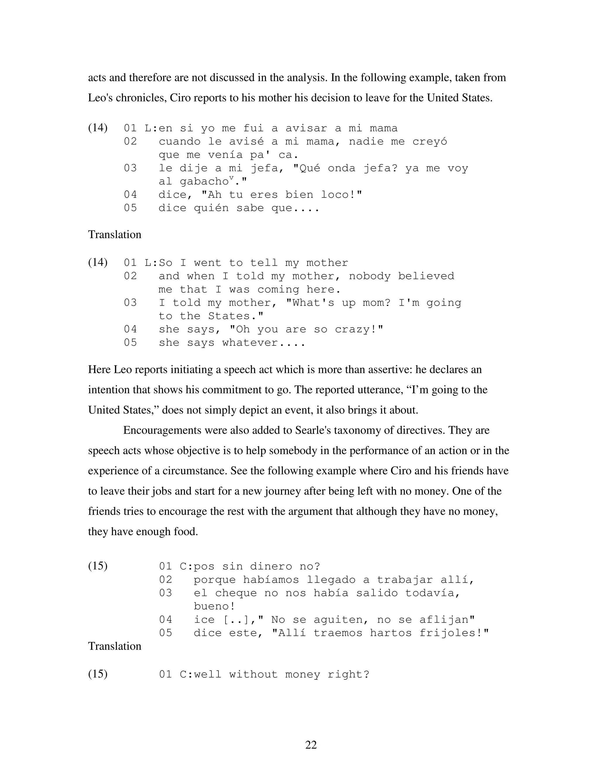 22
acts and therefore are not discussed in the analysis. In the following example, taken from
Leo's chronicles, Ciro reports to his mother his decision to leave for the United States.
(14) 01 L:en si yo me fui a avisar a mi mama
02 cuando le avisé a mi mama, nadie me creyó
que me venía pa' ca.
03 le dije a mi jefa, "Qué onda jefa? ya me voy
al gabachov
."
04 dice, "Ah tu eres bien loco!"
05 dice quién sabe que....
Translation
(14) 01 L:So I went to tell my mother
02 and when I told my mother, nobody believed
me that I was coming here.
03 I told my mother, "What's up mom? I'm going
to the States."
04 she says, "Oh you are so crazy!"
05 she says whatever....
Here Leo reports initiating a speech act which is more than assertive: he declares an
intention that shows his commitment to go. The reported utterance, “I’m going to the
United States,” does not simply depict an event, it also brings it about.
Encouragements were also added to Searle's taxonomy of directives. They are
speech acts whose objective is to help somebody in the performance of an action or in the
experience of a circumstance. See the following example where Ciro and his friends have
to leave their jobs and start for a new journey after being left with no money. One of the
friends tries to encourage the rest with the argument that although they have no money,
they have enough food.
(15) 01 C:pos sin dinero no?
02 porque habíamos llegado a trabajar allí,
03 el cheque no nos había salido todavía,
bueno!
04 ice [..]," No se aguiten, no se aflijan"
05 dice este, "Allí traemos hartos frijoles!"
Translation
(15) 01 C:well without money right?
 