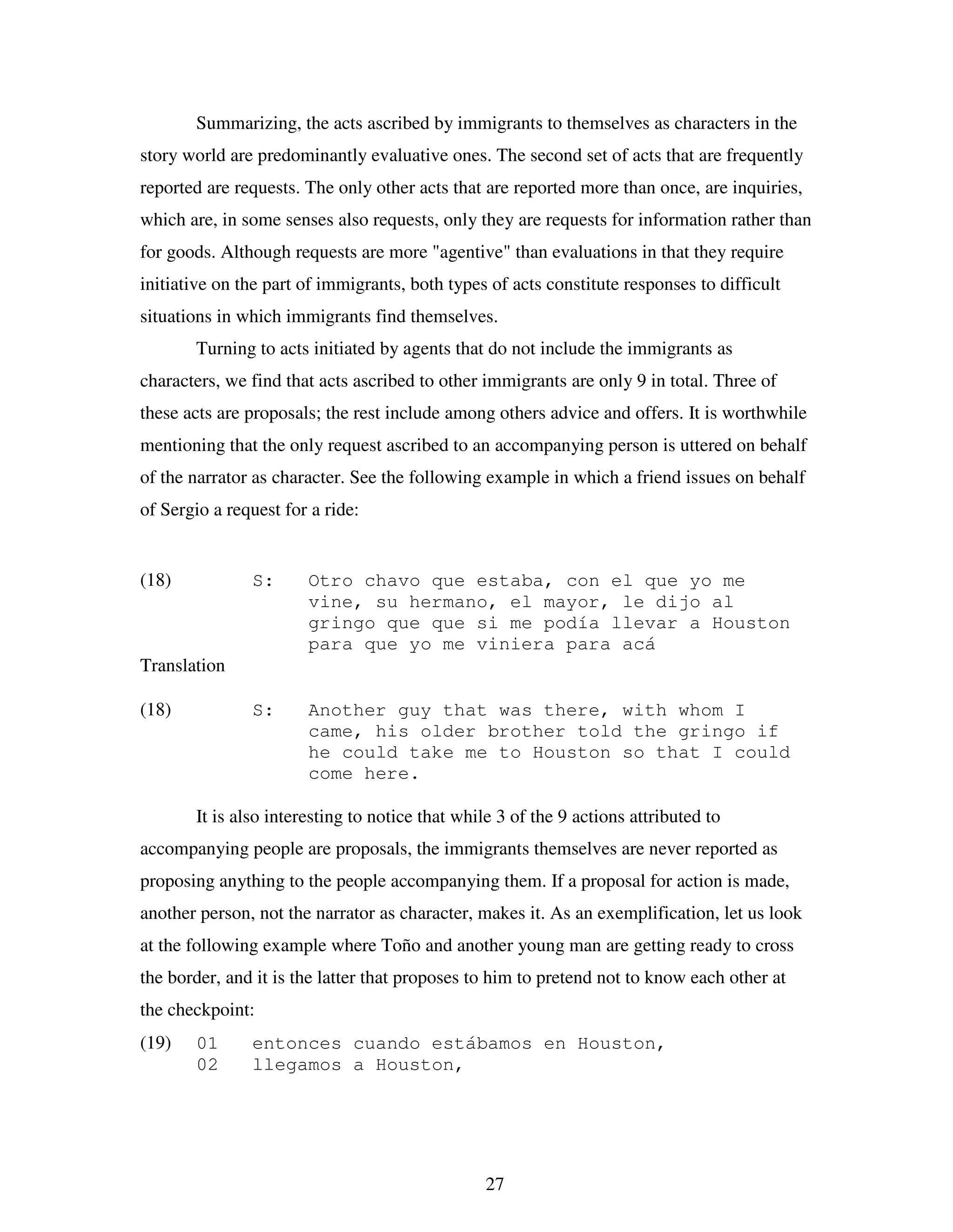 27
Summarizing, the acts ascribed by immigrants to themselves as characters in the
story world are predominantly evaluative ones. The second set of acts that are frequently
reported are requests. The only other acts that are reported more than once, are inquiries,
which are, in some senses also requests, only they are requests for information rather than
for goods. Although requests are more "agentive" than evaluations in that they require
initiative on the part of immigrants, both types of acts constitute responses to difficult
situations in which immigrants find themselves.
Turning to acts initiated by agents that do not include the immigrants as
characters, we find that acts ascribed to other immigrants are only 9 in total. Three of
these acts are proposals; the rest include among others advice and offers. It is worthwhile
mentioning that the only request ascribed to an accompanying person is uttered on behalf
of the narrator as character. See the following example in which a friend issues on behalf
of Sergio a request for a ride:
(18) S: Otro chavo que estaba, con el que yo me
vine, su hermano, el mayor, le dijo al
gringo que que si me podía llevar a Houston
para que yo me viniera para acá
Translation
(18) S: Another guy that was there, with whom I
came, his older brother told the gringo if
he could take me to Houston so that I could
come here.
It is also interesting to notice that while 3 of the 9 actions attributed to
accompanying people are proposals, the immigrants themselves are never reported as
proposing anything to the people accompanying them. If a proposal for action is made,
another person, not the narrator as character, makes it. As an exemplification, let us look
at the following example where Toño and another young man are getting ready to cross
the border, and it is the latter that proposes to him to pretend not to know each other at
the checkpoint:
(19) 01 entonces cuando estábamos en Houston,
02 llegamos a Houston,
 