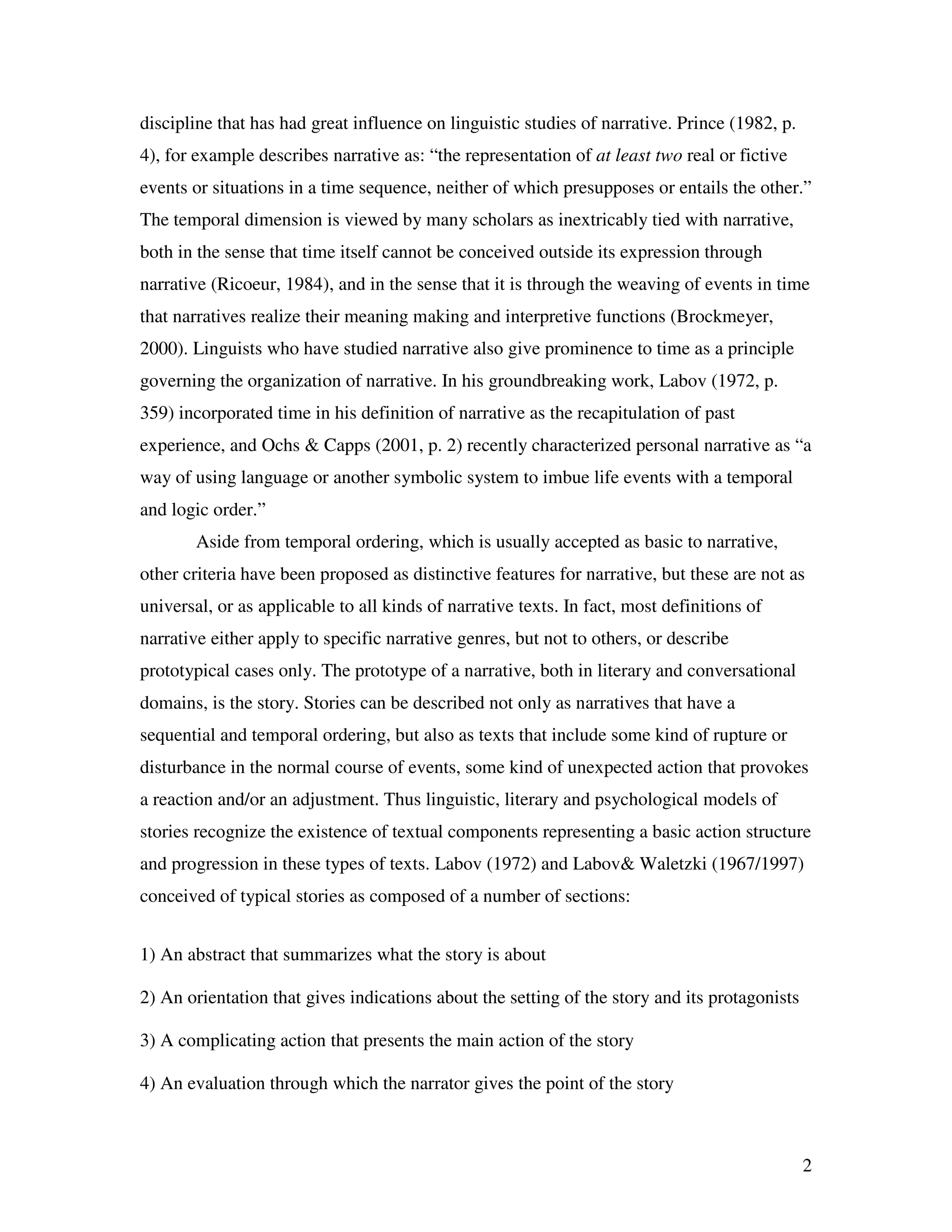 2
discipline that has had great influence on linguistic studies of narrative. Prince (1982, p.
4), for example describes narrative as: “the representation of at least two real or fictive
events or situations in a time sequence, neither of which presupposes or entails the other.”
The temporal dimension is viewed by many scholars as inextricably tied with narrative,
both in the sense that time itself cannot be conceived outside its expression through
narrative (Ricoeur, 1984), and in the sense that it is through the weaving of events in time
that narratives realize their meaning making and interpretive functions (Brockmeyer,
2000). Linguists who have studied narrative also give prominence to time as a principle
governing the organization of narrative. In his groundbreaking work, Labov (1972, p.
359) incorporated time in his definition of narrative as the recapitulation of past
experience, and Ochs & Capps (2001, p. 2) recently characterized personal narrative as “a
way of using language or another symbolic system to imbue life events with a temporal
and logic order.”
Aside from temporal ordering, which is usually accepted as basic to narrative,
other criteria have been proposed as distinctive features for narrative, but these are not as
universal, or as applicable to all kinds of narrative texts. In fact, most definitions of
narrative either apply to specific narrative genres, but not to others, or describe
prototypical cases only. The prototype of a narrative, both in literary and conversational
domains, is the story. Stories can be described not only as narratives that have a
sequential and temporal ordering, but also as texts that include some kind of rupture or
disturbance in the normal course of events, some kind of unexpected action that provokes
a reaction and/or an adjustment. Thus linguistic, literary and psychological models of
stories recognize the existence of textual components representing a basic action structure
and progression in these types of texts. Labov (1972) and Labov& Waletzki (1967/1997)
conceived of typical stories as composed of a number of sections:
1) An abstract that summarizes what the story is about
2) An orientation that gives indications about the setting of the story and its protagonists
3) A complicating action that presents the main action of the story
4) An evaluation through which the narrator gives the point of the story
 
