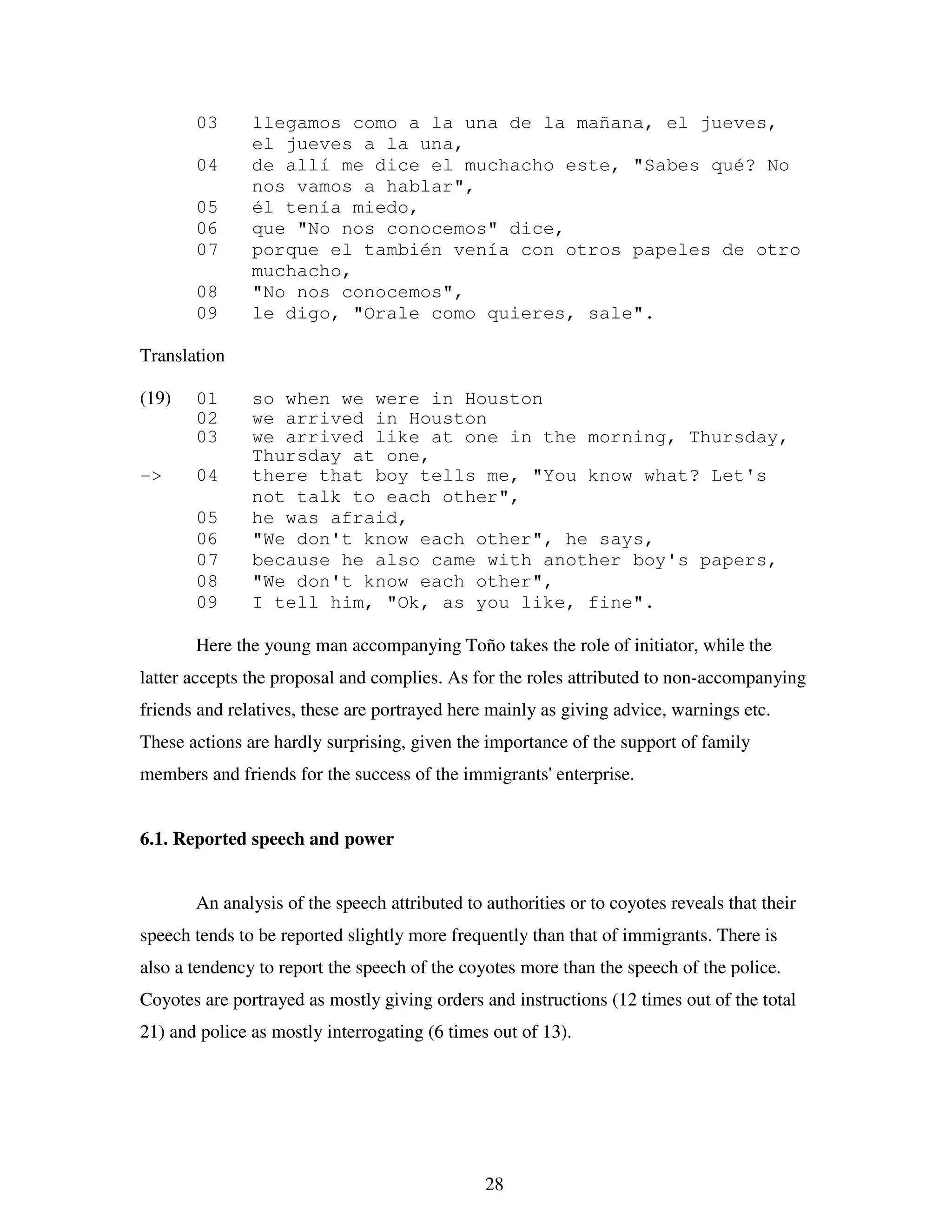 28
03 llegamos como a la una de la mañana, el jueves,
el jueves a la una,
04 de allí me dice el muchacho este, "Sabes qué? No
nos vamos a hablar",
05 él tenía miedo,
06 que "No nos conocemos" dice,
07 porque el también venía con otros papeles de otro
muchacho,
08 "No nos conocemos",
09 le digo, "Orale como quieres, sale".
Translation
(19) 01 so when we were in Houston
02 we arrived in Houston
03 we arrived like at one in the morning, Thursday,
Thursday at one,
-> 04 there that boy tells me, "You know what? Let's
not talk to each other",
05 he was afraid,
06 "We don't know each other", he says,
07 because he also came with another boy's papers,
08 "We don't know each other",
09 I tell him, "Ok, as you like, fine".
Here the young man accompanying Toño takes the role of initiator, while the
latter accepts the proposal and complies. As for the roles attributed to non-accompanying
friends and relatives, these are portrayed here mainly as giving advice, warnings etc.
These actions are hardly surprising, given the importance of the support of family
members and friends for the success of the immigrants' enterprise.
6.1. Reported speech and power
An analysis of the speech attributed to authorities or to coyotes reveals that their
speech tends to be reported slightly more frequently than that of immigrants. There is
also a tendency to report the speech of the coyotes more than the speech of the police.
Coyotes are portrayed as mostly giving orders and instructions (12 times out of the total
21) and police as mostly interrogating (6 times out of 13).
 
