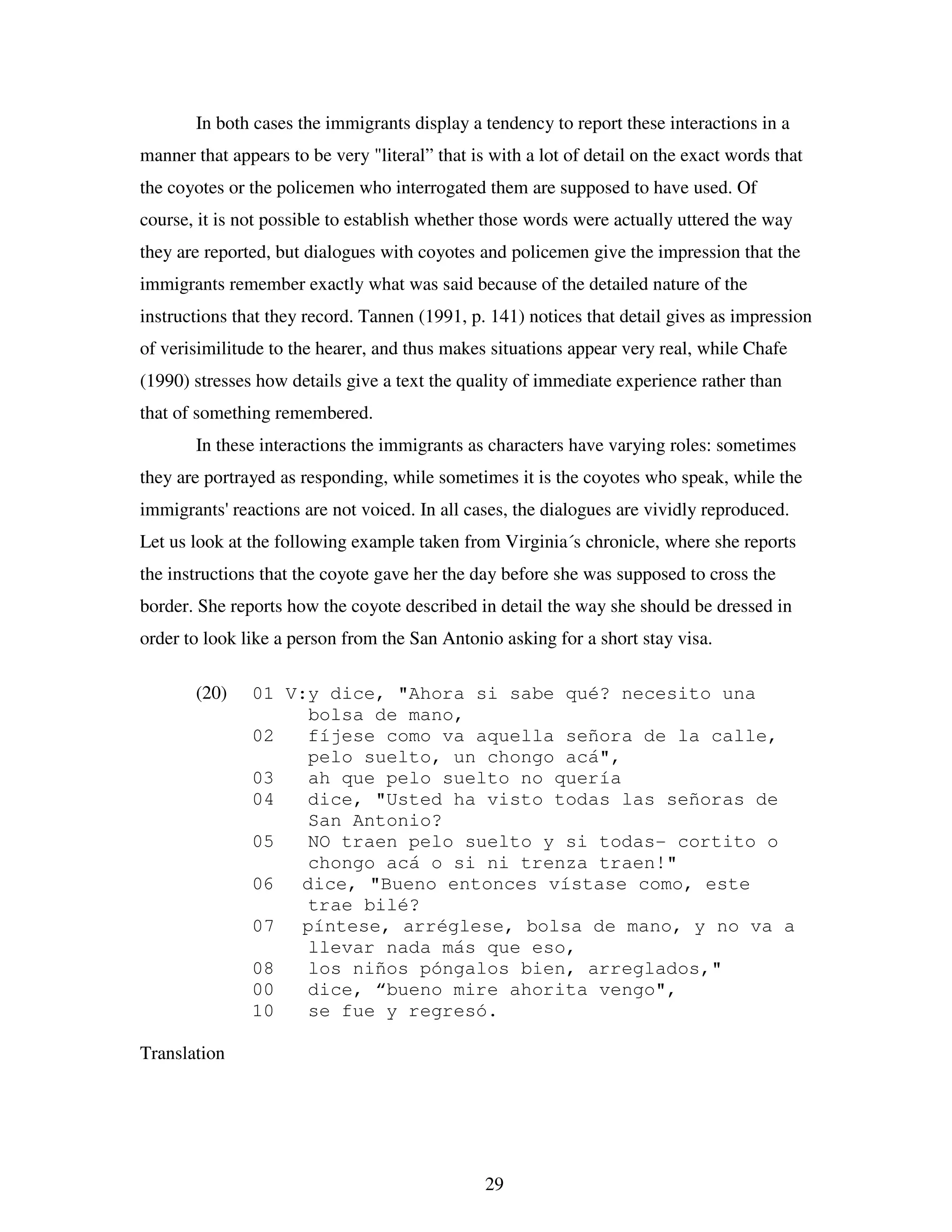 29
In both cases the immigrants display a tendency to report these interactions in a
manner that appears to be very "literal” that is with a lot of detail on the exact words that
the coyotes or the policemen who interrogated them are supposed to have used. Of
course, it is not possible to establish whether those words were actually uttered the way
they are reported, but dialogues with coyotes and policemen give the impression that the
immigrants remember exactly what was said because of the detailed nature of the
instructions that they record. Tannen (1991, p. 141) notices that detail gives as impression
of verisimilitude to the hearer, and thus makes situations appear very real, while Chafe
(1990) stresses how details give a text the quality of immediate experience rather than
that of something remembered.
In these interactions the immigrants as characters have varying roles: sometimes
they are portrayed as responding, while sometimes it is the coyotes who speak, while the
immigrants' reactions are not voiced. In all cases, the dialogues are vividly reproduced.
Let us look at the following example taken from Virginia´s chronicle, where she reports
the instructions that the coyote gave her the day before she was supposed to cross the
border. She reports how the coyote described in detail the way she should be dressed in
order to look like a person from the San Antonio asking for a short stay visa.
(20) 01 V:y dice, "Ahora si sabe qué? necesito una
bolsa de mano,
02 fíjese como va aquella señora de la calle,
pelo suelto, un chongo acá",
03 ah que pelo suelto no quería
04 dice, "Usted ha visto todas las señoras de
San Antonio?
05 NO traen pelo suelto y si todas- cortito o
chongo acá o si ni trenza traen!"
06 dice, "Bueno entonces vístase como, este
trae bilé?
07 píntese, arréglese, bolsa de mano, y no va a
llevar nada más que eso,
08 los niños póngalos bien, arreglados,"
00 dice, “bueno mire ahorita vengo",
10 se fue y regresó.
Translation
 